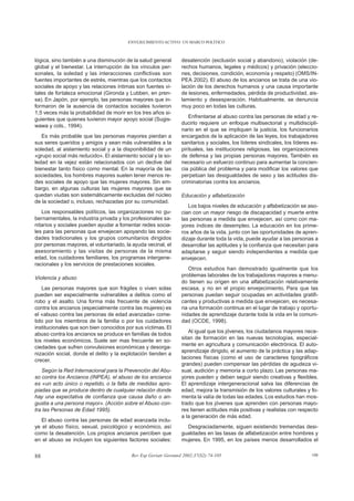 ENVEJECIMIENTO ACTIVO: UN MARCO POLÍTICO



lógica, sino también a una disminución de la salud general      desatención (exclusión social y abandono), violación (de-
global y el bienestar. La interrupción de los vínculos per-     rechos humanos, legales y médicos) y privación (eleccio-
sonales, la soledad y las interacciones conflictivas son        nes, decisiones, condición, economía y respeto) (OMS/IN-
fuentes importantes de estrés, mientras que los contactos       PEA 2002). El abuso de los ancianos se trata de una vio-
sociales de apoyo y las relaciones íntimas son fuentes vi-      lación de los derechos humanos y una causa importante
tales de fortaleza emocional (Gironda y Lubben, en pren-        de lesiones, enfermedades, pérdida de productividad, ais-
sa). En Japón, por ejemplo, las personas mayores que in-        lamiento y desesperación. Habitualmente, se denuncia
formaron de la ausencia de contactos sociales tuvieron          muy poco en todas las culturas.
1,5 veces más la probabilidad de morir en los tres años si-
                                                                    Enfrentarse al abuso contra las personas de edad y re-
guientes que quienes tuvieron mayor apoyo social (Sugis-
                                                                ducirlo requiere un enfoque multisectorial y multidiscipli-
wawa y cols., 1994).
                                                                nario en el que se impliquen la justicia, los funcionarios
   Es más probable que las personas mayores pierdan a           encargados de la aplicación de las leyes, los trabajadores
sus seres queridos y amigos y sean más vulnerables a la         sanitarios y sociales, los líderes sindicales, los líderes es-
soledad, al aislamiento social y a la disponibilidad de un      pirituales, las instituciones religiosas, las organizaciones
«grupo social más reducido». El aislamiento social y la so-     de defensa y las propias personas mayores. También es
ledad en la vejez están relacionados con un declive del         necesario un esfuerzo continuo para aumentar la concien-
bienestar tanto físico como mental. En la mayoría de las        cia pública del problema y para modificar los valores que
sociedades, los hombres mayores suelen tener menos re-          perpetúan las desigualdades de sexo y las actitudes dis-
des sociales de apoyo que las mujeres mayores. Sin em-          criminatorias contra los ancianos.
bargo, en algunas culturas las mujeres mayores que se
quedan viudas son sistemáticamente excluidas del núcleo         Educación y alfabetización
de la sociedad o, incluso, rechazadas por su comunidad.
                                                                   Los bajos niveles de educación y alfabetización se aso-
   Los responsables políticos, las organizaciones no gu-        cian con un mayor riesgo de discapacidad y muerte entre
bernamentales, la industria privada y los profesionales sa-     las personas a medida que envejecen, así como con ma-
nitarios y sociales pueden ayudar a fomentar redes socia-       yores índices de desempleo. La educación en los prime-
les para las personas que envejecen apoyando las socie-         ros años de la vida, junto con las oportunidades de apren-
dades tradicionales y los grupos comunitarios dirigidos         dizaje durante toda la vida, puede ayudar a las personas a
por personas mayores, el voluntariado, la ayuda vecinal, el     desarrollar las aptitudes y la confianza que necesitan para
asesoramiento y las visitas de personas de la misma             adaptarse y seguir siendo independientes a medida que
edad, los cuidadores familiares, los programas intergene-       envejecen.
racionales y los servicios de prestaciones sociales.
                                                                    Otros estudios han demostrado igualmente que los
                                                                problemas laborales de los trabajadores mayores a menu-
Violencia y abuso
                                                                do tienen su origen en una alfabetización relativamente
   Las personas mayores que son frágiles o viven solas          escasa, y no en el propio envejecimiento. Para que las
pueden ser especialmente vulnerables a delitos como el          personas puedan seguir ocupadas en actividades gratifi-
robo y el asalto. Una forma más frecuente de violencia          cantes y productivas a medida que envejecen, es necesa-
contra los ancianos (especialmente contra las mujeres) es       ria una formación continua en el lugar de trabajo y oportu-
el «abuso contra las personas de edad avanzada» come-           nidades de aprendizaje durante toda la vida en la comuni-
tido por los miembros de la familia o por los cuidadores        dad (OCDE, 1998).
institucionales que son bien conocidos por sus víctimas. El
                                                                   Al igual que los jóvenes, los ciudadanos mayores nece-
abuso contra los ancianos se produce en familias de todos
                                                                sitan de formación en las nuevas tecnologías, especial-
los niveles económicos. Suele ser mas frecuente en so-
                                                                mente en agricultura y comunicación electrónica. El auto-
ciedades que sufren convulsiones económicas y desorga-
                                                                aprendizaje dirigido, el aumento de la práctica y las adap-
nización social, donde el delito y la explotación tienden a
                                                                taciones físicas (como el uso de caracteres tipográficos
crecer.
                                                                grandes) pueden compensar las pérdidas de agudeza vi-
   Según la Red Internacional para la Prevención del Abu-       sual, audición y memoria a corto plazo. Las personas ma-
so contra los Ancianos (INPEA), el abuso de los ancianos        yores pueden y deben seguir siendo creativas y flexibles.
es «un acto único o repetido, o la falta de medidas apro-       El aprendizaje intergeneracional salva las diferencias de
piadas que se produce dentro de cualquier relación donde        edad, mejora la transmisión de los valores culturales y fo-
hay una expectativa de confianza que causa daño o an-           menta la valía de todas las edades. Los estudios han mos-
gustia a una persona mayor». (Acción sobre el Abuso con-        trado que los jóvenes que aprenden con personas mayo-
tra las Personas de Edad 1995).                                 res tienen actitudes más positivas y realistas con respecto
                                                                a la generación de más edad.
   El abuso contra las personas de edad avanzada inclu-
ye el abuso físico, sexual, psicológico y económico, así          Desgraciadamente, siguen existiendo tremendas desi-
como la desatención. Los propios ancianos perciben que          gualdades en las tasas de alfabetización entre hombres y
en el abuso se incluyen los siguientes factores sociales:       mujeres. En 1995, en los países menos desarrollados el


88                                       Rev Esp Geriatr Gerontol 2002;37(S2):74-105                                       108
 