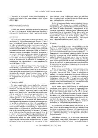 ENVEJECIMIENTO ACTIVO: UN MARCO POLÍTICO



31 por ciento de las mujeres adultas eran analfabetas, en          para el hogar, a llevar a los niños al colegio, y a invertir en
comparación con el 20 por ciento de los hombres adultos            tecnologías agrícolas para así garantizar la supervivencia
(OMS, 1998).                                                       para muchas familias rurales pobres.

                                                                      En los países desarrollados, las medidas de protección
                                                                   social pueden incluir las pensiones, los planes de pensio-
Determinantes económicos
                                                                   nes de trabajo, los programas de incentivación del ahorro,
                                                                   los fondos de ahorro obligatorios y los programas de se-
  Existen tres aspectos del ámbito económico que tienen
                                                                   guros de discapacidad, de enfermedad, de asistencia de
un efecto especialmente significativo sobre el envejeci-
                                                                   larga duración y de desempleo. En los últimos años, las
miento activo: los ingresos, el trabajo y la protección social.
                                                                   reformas políticas han favorecido un planteamiento basa-
                                                                   do en múltiples pilares que mezcla el apoyo estatal y pri-
Los ingresos                                                       vado para la seguridad en la vejez y anima a trabajar más
    Es necesario que las políticas de envejecimiento activo        años y a jubilarse de forma gradual (OCDE, 1998).
se entrecrucen con planes más amplios para reducir la po-
breza en todas las edades. Aunque las personas pobres              El trabajo
de todas las edades se enfrentan a un riesgo creciente de
mala salud y discapacidades, los ancianos son particular-             En todo el mundo, si un mayor número de personas dis-
mente vulnerables. Muchas personas mayores, sobre todo             frutaran de la oportunidad de tener un trabajo digno (apro-
mujeres que viven solas o en zonas rurales, no tienen su-          piadamente remunerado, en entornos adecuados, prote-
ficientes ingresos garantizados. Esto afecta seriamente a          gido contra los riesgos) desde la juventud, se llegaría a la
su acceso a alimentos nutritivos, a una vivienda adecuada          vejez siendo capaz de seguir participando en la fuerza la-
y a la atención sanitaria. De hecho, los estudios han mos-         boral. En consecuencia, toda la sociedad saldría benefi-
trado que los ancianos con ingresos bajos tienen sólo un           ciada. En todo el mundo cada vez es mayor el reconoci-
tercio de probabilidades de mantener un nivel elevado de           miento de la necesidad de apoyar la contribución activa y
funcionalidad que los que tienen ingresos elevados (Gu-            productiva que las personas mayores puedan aportar y de
ralnick y Kaplan, 1989).                                           hecho aportan tanto en el trabajo formal como informal, en
                                                                   la realización de actividades domésticas sin remunerar y
   Las más vulnerables son las personas mayores que no             en empleos voluntarios.
tienen bienes, cuentan con ahorros escasos o inexisten-
tes, carecen de pensiones o subsidios de la seguridad so-              En los países desarrollados no existe plena conciencia
cial o forman parte de familias con ingresos bajos o no ga-        del beneficio potencial que conlleva animar a las personas
rantizados. En especial, los que no tienen hijos ni familia-       mayores a trabajar más años. Cuando el desempleo es
res se enfrentan a menudo con un futuro incierto y tienen          elevado, con frecuencia se tiende a reducir el número de
un riesgo elevado de quedarse sin hogar y conocer la in-           trabajadores mayores como forma de crear puestos de
digencia.                                                          trabajo para los jóvenes. Sin embargo, la experiencia ha
                                                                   demostrado que utilizar la jubilación anticipada para dejar
La protección social                                               libres nuevos puestos de trabajo para los desempleados
                                                                   no ha sido una solución eficaz (OCDE, 1998).
   En todos los países del mundo, las familias proporcio-
nan la mayor parte del apoyo a los ancianos que necesi-               En los países menos desarrollados, es más probable
tan ayuda. Sin embargo, a medida que las sociedades se             que las personas mayores se vean en la necesidad de se-
desarrollan y comienza a decaer la tradición de que las            guir económicamente activas en la vejez (fig. 9). Sin em-
generaciones vivan juntas, los países recurren cada vez            bargo, la industrialización, la adopción de nuevas tecnolo-
más al desarrollo de mecanismos que proporcionen pro-              gías y la movilidad del mercado de trabajo están poniendo
tección social a las personas de edad avanzada que no              en peligro gran parte del trabajo tradicional de los ancia-
pueden ganarse la vida y están solas y son vulnerables.            nos, sobre todo en las zonas rurales. Los proyectos de de-
En los países en vías de desarrollo, las personas ancia-           sarrollo deben garantizar que las personas de edad avan-
nas que necesitan asistencia tienden a depender del apo-           zada puedan acogerse a planes de créditos y participar
yo familiar, la asistencia de servicios informales y los aho-      totalmente en actividades que generen ingresos.
rros personales. Los programas de seguridad social exis-              Al concentrarse sólo en el trabajo del mercado de tra-
tentes en estos ámbitos son mínimos y, en algunos casos,           bajo formal, se tiende a ignorar la valiosa contribución de
redistribuyen los ingresos a las minorías de la población          los ancianos en trabajos del sector informal (por ejemplo,
que tienen menos necesidades. Sin embargo, en países               actividades a pequeña escala y de empleo por cuenta pro-
como Suráfrica y Namibia, que disponen de un sistema de            pia y trabajos domésticos) y en las actividades domésticas
pensiones nacional, este tipo de seguros sociales consti-          no remuneradas.
tuye una de las principales fuentes de ingresos para mu-
chas familias pobres, así como para los adultos de edad              Tanto en los países en vías de desarrollo como en los
avanzada que viven en estas familias. El dinero de estas           desarrollados, los ancianos suelen asumir la responsabili-
pequeñas pensiones se destina a la compra de comida                dad principal del trabajo de la casa y el cuidado de los ni-

109                                         Rev Esp Geriatr Gerontol 2002;37(S2):74-105                                        89
 