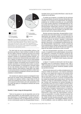 ENVEJECIMIENTO ACTIVO: UN MARCO POLÍTICO



                                                                         mentales hacen que le resulte difícil llevar a cabo las acti-
                                                                         vidades de la vida diaria.
                                                                            A medida que envejecen, es posible que las personas
                                                                         con discapacidades encuentren barreras adicionales rela-
                                                                         cionadas con el proceso de envejecimiento. Por ejemplo,
                                                                         problemas de movilidad producidos por una poliomielitis
                                                                         en la niñez pueden agravarse considerablemente en eta-
                                                                         pas tardías de la vida. Hoy día, en que tantos jóvenes con
                                                                         discapacidades intelectuales sobreviven hasta edades
                                                                         muy avanzadas y viven más tiempo que sus progenitores,
                                                                         este grupo especial requiere también una atención cuida-
                                                                         dosa por parte de los responsables políticos.
                                                                            Muchas personas desarrollan discapacidades en épo-
                                                                         cas tardías de la vida relacionadas con el deterioro del en-
                                                                         vejecimiento (por ejemplo, artritis) o por la aparición de
                                                                         una enfermedad crónica que podría haberse prevenido en
Figura 10. Carga global de la enfermedad en 1990 y 2020.                 sus inicios (cáncer de pulmón, diabetes y enfermedad
Contribución por grupo de enfermedades en los países en vías de          vascular periférica) o una enfermedad degenerativa (por
desarrollo y recién industrializados. Fuente: Murray y López, 1996.      ejemplo, demencia). La probabilidad de experimentar gra-
Para el año 2020, más del 70 por ciento de la carga global de la
                                                                         ves discapacidades cognoscitivas y físicas aumenta de
enfermedad en los países en desarrollo y en los países recientemente
industrializados será causada por enfermedades no transmisibles,         forma espectacular en edades muy avanzadas. Es signifi-
trastornos de la salud mental y lesiones.                                cativo que los adultos de más de 80 años son el grupo de
                                                                         edad de más rápido crecimiento en todo el mundo.
    No cabe duda de que los responsables políticos y las                    Pero las discapacidades asociadas con el envejeci-
personas que llevan a cabo iniciativas sociales sin ánimo                miento y la aparición de las enfermedades crónicas pue-
de lucro deben continuar invirtiendo recursos en el control              den prevenirse o retrasarse. Por ejemplo, durante los últi-
y la erradicación de las enfermedades infecciosas. No                    mos 20 años se ha producido una importante disminución
obstante, también es fundamental adoptar políticas, pro-                 de los índices de discapacidades específicas de la edad
gramas y asociaciones intersectoriales que puedan contri-                en los EE.UU. (fig. 11), el Reino Unido, Suecia y otros paí-
buir a detener la expansión masiva de las enfermedades                   ses desarrollados.
no transmisibles crónicas. Aunque no sean necesariamen-
te fáciles de aplicar, las políticas que se centran en el de-              La figura 11 muestra la disminución real de las disca-
sarrollo comunitario, la promoción de la salud, la preven-               pacidades entre los americanos mayores entre 1982 y
ción de enfermedades y la participación creciente suelen                 1999 comparada con los números previstos si los índices
ser las más eficaces para controlar la carga de la enfer-                de discapacidad se hubieran mantenido estables durante
medad. Además, otras políticas a largo plazo cuyo objeti-                ese período de tiempo.
vo sea la desnutrición y la pobreza ayudarán a reducir tan-                  Parte de esta disminución se debe probablemente a los
to las enfermedades contagiosas crónicas como las enfer-                 mayores niveles de educación, a los mejores estándares
medades no transmisibles.                                                de vida y a una mejoría de la salud en los primeros años
                                                                         de la vida. La adopción de un estilo de vida positiva tam-
   Se necesita con urgencia apoyar la investigación nece-                bién es otro factor. Como ya se ha mencionado, la elec-
saria para los países menos desarrollados. Actualmente,                  ción de abstenerse de fumar y aumentar moderadamente
los países con ingresos medios y bajos tienen el 85 por                  los niveles de actividad física puede reducir, de forma sig-
ciento de la población del mundo y sufren el 92 por ciento               nificativa, el riesgo de enfermedades cardíacas y de otro
de la carga de la enfermedad, pero sólo representan el 10                tipo. También son importantes los cambios favorables en
por ciento del gasto en investigación sanitaria del mundo                la comunidad, tanto por lo que se refiere a prevenir disca-
(OMS, 2000).                                                             pacidades como para reducir las restricciones que las per-
                                                                         sonas con discapacidades suelen encontrar. Además, se
                                                                         ha observado un progreso impresionante en el tratamien-
                                                                         to de patologías crónicas, incluyendo nuevas técnicas
Desafío 2: mayor riesgo de discapacidad
                                                                         para el diagnóstico y el tratamiento precoz, así como el
                                                                         tratamiento a largo plazo de enfermedades crónicas,
   Tanto en los países en vías de desarrollo como en los                 como la hipertensión y la artritis. Estudios recientes han
países desarrollados, las enfermedades crónicas son cau-                 destacado también que el incremento en el uso de ayu-
sas importantes y de discapacidad, resultan costosas y                   das, desde sencillas ayudas personales, como bastones,
reducen la calidad de vida. La independencia de un ancia-                andadores, pasamanos, a tecnologías dirigidas al conjun-
no se ve amenazada cuando las discapacidades físicas o                   to de la población, como los teléfonos, puede reducir la

111                                               Rev Esp Geriatr Gerontol 2002;37(S2):74-105                                      91
 