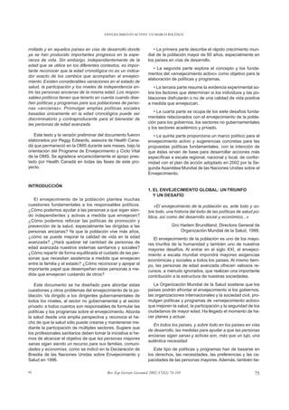 ENVEJECIMIENTO ACTIVO: UN MARCO POLÍTICO



rrollado y en aquellos países en vías de desarrollo donde            • La primera parte describe el rápido crecimiento mun-
ya se han producido importantes progresos en la espe-             dial de la población mayor de 60 años, especialmente en
ranza de vida. Sin embargo, independientemente de la              los países en vías de desarrollo.
edad que se utilice en los diferentes contextos, es impor-
                                                                     • La segunda parte explora el concepto y los funda-
tante reconocer que la edad cronológica no es un indica-
                                                                  mentos del «envejecimiento activo» como objetivo para la
dor exacto de los cambios que acompañan al envejeci-
                                                                  elaboración de políticas y programas.
miento. Existen considerables variaciones en el estado de
salud, la participación y los niveles de independencia en-           • La tercera parte resume la evidencia experimental so-
tre las personas ancianas de la misma edad. Los respon-           bre los factores que determinan si los individuos y las po-
sables políticos tienen que tenerlo en cuenta cuando dise-        blaciones disfrutarán o no de una calidad de vida positiva
ñen políticas y programas para sus poblaciones de perso-          a medida que envejezcan.
nas «ancianas». Promulgar amplias políticas sociales
basadas únicamente en la edad cronológica puede ser                  • La cuarta parte se ocupa de los siete desafíos funda-
discriminatorio y contraproducente para el bienestar de           mentales relacionados con el envejecimiento de la pobla-
las personas de edad avanzada.                                    ción para los gobiernos, los sectores no gubernamentales
                                                                  y los sectores académico y privado.
   Este texto y la versión preliminar del documento fueron           • La quinta parte proporciona un marco político para el
elaborados por Peggy Edwards, asesora de Health Cana-             envejecimiento activo y sugerencias concretas para las
dá que permaneció en la OMS durante seis meses, bajo la           propuestas políticas fundamentales, con la intención de
orientación del Programa de Envejecimiento y Ciclo Vital          que éstas sirvan de base para desarrollar acciones más
de la OMS. Se agradece encarecidamente el apoyo pres-             específicas a escala regional, nacional y local, de confor-
tado por Health Canadá en todas las fases de este pro-            midad con el plan de acción adoptado en 2002 por la Se-
yecto.                                                            gunda Asamblea Mundial de las Naciones Unidas sobre el
                                                                  Envejecimiento.

INTRODUCCIÓN
                                                                  1. EL ENVEJECIMIENTO GLOBAL: UN TRIUNFO
                                                                     Y UN DESAFÍO
   El envejecimiento de la población plantea muchas
cuestiones fundamentales a los responsables políticos.                «El envejecimiento de la población es, ante todo y so-
¿Cómo podemos ayudar a las personas a que sigan sien-             bre todo, una historia del éxito de las políticas de salud pú-
do independientes y activas a medida que envejecen?               blica, así como del desarrollo social y económico...»
¿Cómo podemos reforzar las políticas de promoción y
prevención de la salud, especialmente las dirigidas a las                       Gro Harlem Brundtland, Directora General de
personas ancianas? Ya que la población vive más años,                               Organización Mundial de la Salud, 1999.
¿cómo se puede mejorar la calidad de vida en la edad                 El envejecimiento de la población es uno de los mayo-
avanzada? ¿Hará quebrar tal cantidad de personas de               res triunfos de la humanidad y también uno de nuestros
edad avanzada nuestros sistemas sanitarios y sociales?            mayores desafíos. Al entrar en el siglo XXI, el envejeci-
¿Cómo repartir de forma equilibrada el cuidado de las per-        miento a escala mundial impondrá mayores exigencias
sonas que necesitan asistencia a medida que envejecen             económicas y sociales a todos los países. Al mismo tiem-
entre la familia y el estado? ¿Cómo reconocer y apoyar el         po, las personas de edad avanzada ofrecen valiosos re-
importante papel que desempeñan estas personas a me-              cursos, a menudo ignorados, que realizan una importante
dida que envejecen cuidando de otros?                             contribución a la estructura de nuestras sociedades.
   Este documento se ha diseñado para abordar estas                  La Organización Mundial de la Salud sostiene que los
cuestiones y otros problemas del envejecimiento de la po-         países podrán afrontar el envejecimiento si los gobiernos,
blación. Va dirigido a los dirigentes gubernamentales de          las organizaciones internacionales y la sociedad civil, pro-
todos los niveles, al sector no gubernamental y al sector         mulgan políticas y programas de «envejecimiento activo»
privado: a todos cuantos son responsables de formular las         que mejoren la salud, la participación y la seguridad de los
políticas y los programas sobre el envejecimiento. Aborda         ciudadanos de mayor edad. Ha llegado el momento de ha-
la salud desde una amplia perspectiva y reconoce el he-           cer planes y actuar.
cho de que la salud sólo puede crearse y mantenerse me-
                                                                     En todos los países, y sobre todo en los países en vías
diante la participación de múltiples sectores. Sugiere que
                                                                  de desarrollo, las medidas para ayudar a que las personas
los profesionales sanitarios deben tomar la iniciativa si he-
                                                                  ancianas sigan sanas y activas son, más que un lujo, una
mos de alcanzar el objetivo de que las personas mayores
                                                                  auténtica necesidad.
sanas sigan siendo un recurso para sus familias, comuni-
dades y economías, como se indicó en la Declaración de               Este tipo de políticas y programas han de basarse en
Brasilia de las Naciones Unidas sobre Envejecimiento y            los derechos, las necesidades, las preferencias y las ca-
Salud en 1996.                                                    pacidades de las personas mayores. Además, también tie-

95                                         Rev Esp Geriatr Gerontol 2002;37(S2):74-105                                       75
 