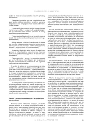 ENVEJECIMIENTO ACTIVO: UN MARCO POLÍTICO



cuidar de otros con discapacidades (industria privada y           asistencia institucional (en hospitales o residencias de an-
empresarios).                                                     cianos). Aunque está claro que la mayor parte de la nece-
                                                                  sidad asistencial de las personas se la prestan ellos mis-
   • Calles bien iluminadas para que caminar resulte se-          mos o sus cuidadores informales, la mayoría de los países
guro, lavabos públicos accesibles y semáforos que den a           asignan sus recursos financieros inversamente, es decir,
las personas más tiempo para cruzar la calle (administra-         la mayor parte del gasto se dedica a la asistencia institu-
ciones locales).                                                  cional.
  • Programas de ejercicios que ayuden a los ancianos a
mantener su movilidad o a recuperar la fuerza de las pier-            En todo el mundo, los miembros de la familia, los ami-
nas que necesitan para moverse (servicios de ocio y               gos y vecinos (muchos de los cuales son mujeres) propor-
agencias no gubernamentales).                                     cionan la mayor parte del apoyo y los cuidados a los adul-
                                                                  tos de edad avanzada que necesitan ayuda. Algunos res-
   • Programas de alfabetización y de formación durante           ponsables políticos temen que el hecho de proporcionar
toda la vida (sector de educación y organizaciones no gu-         servicios de asistencia profesionales conlleve una menor
bernamentales).                                                   implicación por parte de las familias. Los estudios de-
    • Ayudas auditivas o instrucción en lenguaje de signos        muestran que esto no es así. Cuando se prestan servicios
que permitan a las personas ancianas con problemas au-            formales adecuados, la asistencia informal sigue siendo
ditivos continuar comunicándose con los demás (servicios          un aliado fundamental (OMS, 1999). Son preocupantes
sociales y organizaciones no gubernamentales).                    las recientes tendencias demográficas en gran número de
                                                                  países, que indican el aumento de la proporción de muje-
   • Acceso sin obstáculos a los centros de salud, pro-           res sin hijos, cambios en los modelos de divorcio y del ma-
gramas de rehabilitación y procedimientos eficientes              trimonio y el número global, mucho menor, de niños de fu-
como la cirugía de cataratas y prótesis de la cadera (sec-        turas generaciones de personas ancianas: todo ello con-
tor de salud).                                                    tribuye a una disminución de la reserva de apoyo familiar
                                                                  (Wolf, 2001).
   • Planes de créditos y acceso a los pequeños negocios
y a oportunidades de desarrollo para que las personas
                                                                     La asistencia formal a través de los sistemas de servi-
mayores puedan continuar ganándose la vida (agencias
                                                                  cios sociales y sanitarios tiene que ser igualmente accesi-
del gobierno e internacionales).
                                                                  ble para todos. En muchos países, las personas ancianas
   El cambio de actitud de los proveedores de servicios           que son pobres y viven en zonas rurales carecen de ac-
sociales y sanitarios es de vital importancia a fin de ase-       ceso o tienen un acceso limitado a la asistencia sanitaria
gurar que sus prácticas posibilitan y capacitan a los indivi-     necesaria. La reducción de la ayuda pública para los ser-
duos para ser lo más autónomos e independientes duran-            vicios de asistencia primaria en muchas zonas ha traído
te el mayor tiempo posible. Los cuidadores profesionales          consigo un incremento del esfuerzo financiero e interge-
tienen que respetar la dignidad de las personas de edad           neracional entre las personas de edad y sus familias.
en todo momento y tener cuidado para evitar intervencio-
nes prematuras que puedan inducir involuntariamente a la              Muchas de las personas ancianas con necesidad de
pérdida de independencia.                                         asistencia prefieren ser cuidadas en sus propios hogares.
                                                                  Sin embargo, hay que ayudar a los cuidadores (que sue-
    Los investigadores necesitan definir y estandarizar me-       len ser también de edad avanzada) si se quiere que conti-
jor las herramientas usadas para evaluar la capacidad y la        núen prestando ayuda sin que ellos mismos caigan enfer-
discapacidad y proporcionar a los responsables políticos          mos. Sobre todo, necesitan estar bien informados sobre la
más pruebas sobre procesos de capacitación claves en              condición a la que se enfrentan, su probable evolución, y
un sentido más amplio, además de en la medicina y la sa-          cómo obtener los servicios de asistencia disponibles. La
nidad. Es necesario prestar mucha atención a las diferen-         asistencia sanitaria y social a domicilio, los programas de
cias de sexo en estos análisis.                                   ayuda por parte de personas de la misma edad, los dispo-
                                                                  sitivos de ayuda (que van desde los dispositivos básicos
                                                                  como un audífono a los más sofisticados, como un siste-
Desafío 3: proporcionar asistencia a las poblaciones              ma de la alarma electrónico), los servicios de ingreso tem-
que envejecen                                                     poral para descanso del cuidador y los centros de día, son
                                                                  todos ellos servicios importantes que permiten que los
   A medida que las poblaciones envejecen, uno de los             cuidadores informales puedan seguir asistiendo a las per-
mayores desafíos de la política sanitaria es encontrar el         sonas que necesitan ayuda, con independencia de su
equilibrio entre la ayuda para el cuidado de la propia salud      edad. Otras formas son la ayuda en formación, los ingre-
(personas que se cuidan a sí mismas), la ayuda informal           sos asegurados (por ejemplo, prestaciones de la seguri-
(asistencia de los miembros de la familia y amigos) y la          dad social), las ayudas para adaptar el hogar que permita
atención formal (servicios sociales y de salud). La aten-         que las familias puedan cuidar de las personas mayores
ción formal incluye tanto la asistencia primaria de salud         con discapacidad y los desembolsos para ayudar a cubrir
(prestada básicamente al nivel de la comunidad) como la           los costes de la asistencia.

113                                        Rev Esp Geriatr Gerontol 2002;37(S2):74-105                                     93
 
