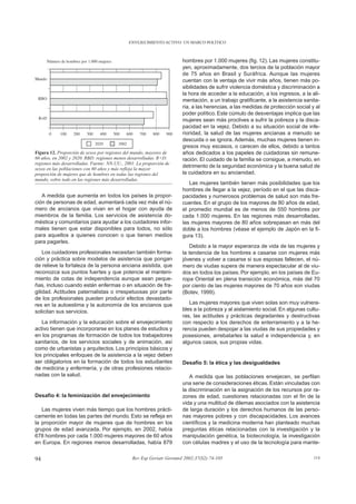 ENVEJECIMIENTO ACTIVO: UN MARCO POLÍTICO



                                                                      hombres por 1.000 mujeres (fig. 12). Las mujeres constitu-
                                                                      yen, aproximadamente, dos tercios de la población mayor
                                                                      de 75 años en Brasil y Suráfrica. Aunque las mujeres
                                                                      cuentan con la ventaja de vivir más años, tienen más po-
                                                                      sibilidades de sufrir violencia doméstica y discriminación a
                                                                      la hora de acceder a la educación, a los ingresos, a la ali-
                                                                      mentación, a un trabajo gratificante, a la asistencia sanita-
                                                                      ria, a las herencias, a las medidas de protección social y al
                                                                      poder político. Este cúmulo de desventajas implica que las
                                                                      mujeres sean más proclives a sufrir la pobreza y la disca-
                                                                      pacidad en la vejez. Debido a su situación social de infe-
                                                                      rioridad, la salud de las mujeres ancianas a menudo se
                                                                      descuida o se ignora. Además, muchas mujeres tienen in-
                                                                      gresos muy escasos, o carecen de ellos, debido a tantos
Figura 12. Proporción de sexos por regiones del mundo, mayores de     años dedicados a los papeles de cuidadoras sin remune-
60 años, en 2002 y 2020. RBD: regiones menos desarrolladas. R+D:      ración. El cuidado de la familia se consigue, a menudo, en
regiones más desarrolladas. Fuente: NN.UU., 2001. La proporción de
sexos en las poblaciones con 60 años y más refleja la mayor
                                                                      detrimento de la seguridad económica y la buena salud de
proporción de mujeres que de hombres en todas las regiones del        la cuidadora en su ancianidad.
mundo, sobre todo en las regiones más desarrolladas.
                                                                         Las mujeres también tienen más posibilidades que los
                                                                      hombres de llegar a la vejez, período en el que las disca-
   A medida que aumenta en todos los países la propor-                pacidades y numerosos problemas de salud son más fre-
ción de personas de edad, aumentará cada vez más el nú-               cuentes. En el grupo de los mayores de 80 años de edad,
mero de ancianos que vivan en el hogar con ayuda de                   el promedio mundial es de menos de 550 hombres por
miembros de la familia. Los servicios de asistencia do-               cada 1.000 mujeres. En las regiones más desarrolladas,
méstica y comunitarios para ayudar a los cuidadores infor-            las mujeres mayores de 80 años sobrepasan en más del
males tienen que estar disponibles para todos, no sólo                doble a los hombres (véase el ejemplo de Japón en la fi-
para aquellos a quienes conocen o que tienen medios                   gura 13).
para pagarles.
                                                                          Debido a la mayor esperanza de vida de las mujeres y
    Los cuidadores profesionales necesitan también forma-             la tendencia de los hombres a casarse con mujeres más
ción y práctica sobre modelos de asistencia que pongan                jóvenes y volver a casarse si sus esposas fallecen, el nú-
de relieve la fortaleza de la persona anciana asistida, que           mero de viudas supera de manera espectacular al de viu-
reconozca sus puntos fuertes y que potencie el manteni-               dos en todos los países. Por ejemplo, en los países de Eu-
miento de cotas de independencia aunque sean peque-                   ropa Oriental en plena transición económica, más del 70
ñas, incluso cuando están enfermas o en situación de fra-             por ciento de las mujeres mayores de 70 años son viudas
gilidad. Actitudes paternalistas o irrespetuosas por parte            (Botev, 1999).
de los profesionales pueden producir efectos devastado-
res en la autoestima y la autonomía de los ancianos que                  Las mujeres mayores que viven solas son muy vulnera-
solicitan sus servicios.                                              bles a la pobreza y al aislamiento social. En algunas cultu-
                                                                      ras, las actitudes y prácticas degradantes y destructivas
   La información y la educación sobre el envejecimiento              con respecto a los derechos de enterramiento y a la he-
activo tienen que incorporarse en los planes de estudios y            rencia pueden despojar a las viudas de sus propiedades y
en los programas de formación de todos los trabajadores               posesiones, arrebatarles la salud e independencia y, en
sanitarios, de los servicios sociales y de animación, así             algunos casos, sus propias vidas.
como de urbanistas y arquitectos. Los principios básicos y
los principales enfoques de la asistencia a la vejez deben
ser obligatorios en la formación de todos los estudiantes             Desafío 5: la ética y las desigualdades
de medicina y enfermería, y de otras profesiones relacio-
nadas con la salud.                                                      A medida que las poblaciones envejecen, se perfilan
                                                                      una serie de consideraciones éticas. Están vinculadas con
                                                                      la discriminación en la asignación de los recursos por ra-
Desafío 4: la feminización del envejecimiento                         zones de edad, cuestiones relacionadas con el fin de la
                                                                      vida y una multitud de dilemas asociados con la asistencia
   Las mujeres viven más tiempo que los hombres prácti-               de larga duración y los derechos humanos de las perso-
camente en todas las partes del mundo. Esto se refleja en             nas mayores pobres y con discapacidades. Los avances
la proporción mayor de mujeres que de hombres en los                  científicos y la medicina moderna han planteado muchas
grupos de edad avanzada. Por ejemplo, en 2002, había                  preguntas éticas relacionadas con la investigación y la
678 hombres por cada 1.000 mujeres mayores de 60 años                 manipulación genética, la biotecnología, la investigación
en Europa. En regiones menos desarrolladas, había 879                 con células madres y el uso de la tecnología para mante-


94                                             Rev Esp Geriatr Gerontol 2002;37(S2):74-105                                      114
 