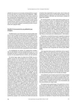 ENVEJECIMIENTO ACTIVO: UN MARCO POLÍTICO



peldaño de ascenso en la escala socioeconómica, la gen-           la familia. Esto dependerá, en gran parte, de los índices de
te vive más años y su vida es más sana (Wilkinson, 1996).         participación de la mujer en el mercado de trabajo y en las
En los últimos años, las distancias entre ricos y pobres y        políticas públicas y laborales que reconozcan y apoyen el
las consiguientes desigualdades en su salud han ido cre-          papel del cuidador.
ciendo en todos los lugares del mundo (Lynch et al, 2000).
El fracaso al enfrentarse a este problema tendrá graves              En muchos países, la mayor parte de los gastos se de-
consecuencias sobre la economía mundial y el orden so-            dica a la medicina curativa. La asistencia de las enferme-
cial, así como sobre cualquier sociedad concreta y las per-       dades crónicas consigue una mejoría de la calidad de
sonas de cualquier edad.                                          vida; sin embargo, siempre es preferible que esas enfer-
                                                                  medades se puedan prevenir o retrasar hasta etapas muy
                                                                  tardías de la vida. Los dirigentes tienen que evaluar si ta-
                                                                  les resultados pueden lograrse mediante políticas que to-
Desafío 6: la economía de una población que                       men en consideración los múltiples factores determinan-
envejece                                                          tes del envejecimiento activo, como las intervenciones
                                                                  para prevenir lesiones, la mejora de las dietas y la activi-
   Posiblemente lo que más temen los responsables polí-           dad física y el aumento de la alfabetización o del empleo.
ticos es que el rápido envejecimiento de la población pro-
duzca una explosión en la asistencia sanitaria y en los              Finalmente, el nivel de financiación asignado al sistema
costes de la seguridad social que escape a cualquier con-         de salud es una opción social y política sin respuesta uni-
trol. Aunque no hay ninguna duda de que las poblaciones           versalmente aplicable. Sin embargo, la OMS sugiere que
al envejecer aumentarán sus demandas en estos ámbitos,            es mejor pagar por anticipado la mayor parte posible de la
también existe la evidencia de que la innovación, la coo-         asistencia sanitaria, ya sea en forma de seguros, impues-
peración de todos los sectores, la planificación anticipada       tos o seguridad social. El principio de «financiación justa»
y basada en evidencias empíricas y las opciones políticas         asegura la equidad a su acceso independientemente de la
culturalmente apropiadas permitirán a los países gestio-          edad, el sexo o el origen étnico y también asegura que la
nar con éxito la economía de una población que envejece.          carga financiera sea compartida de manera justa (OMS,
                                                                  2000).
   La investigación en países con poblaciones envejeci-
                                                                     Una segunda preocupación importante de los respon-
das ha demostrado que ese envejecimiento per se no es
                                                                  sables políticos es la demanda que una población puede
probable que lleve a «costos de atención sanitaria que se
                                                                  hacer a los sistemas de la seguridad social a medida que
muevan en una espiral fuera de control», por dos razones.
                                                                  envejece. Los alarmistas señalan la creciente proporción
   En primer lugar, según los datos de la OCDE, las prin-         de la población «dependiente» que se ha retirado del mer-
cipales causas de una escalada de los costos de la asis-          cado de trabajo estructurado. Sin embargo, la idea de que
tencia sanitaria se relacionan con circunstancias que             todas las personas mayores de 60 años son dependientes
nada tienen que ver con el envejecimiento demográfico de          es una suposición falsa. Muchas personas continúan es-
una población determinada. Las ineficacias en la presta-          tando en el mercado de trabajo formal en esta época de
ción de la asistencia, la construcción de demasiados hos-         su vida o elegirían hacerlo si existiera la oportunidad. Mu-
pitales, los sistemas de pago que fomentan largas estan-          chas otras continúan contribuyendo a la economía a tra-
cias hospitalarias, el excesivo número de intervenciones          vés del trabajo informal y de actividades de voluntariado,
médicas y el uso inadecuado de tecnologías de alto costo          así como con intercambios de dinero en efectivo entre ge-
son los factores fundamentales que explican la escalada           neraciones y el apoyo a la familia. Por ejemplo, las perso-
de costos de la asistencia sanitaria. Por ejemplo, en los         nas de edad que cuidan de sus nietos permiten a los adul-
Estados Unidos y en otros países de la OCDE, algunas              tos más jóvenes participar en el mercado de trabajo.
veces se introdujeron rápidamente nuevas tecnologías y               Una población que envejece proporciona otras ventajas
se utilizaron donde ya existían procedimientos alternativos       a la economía global. Las naciones en la que están dismi-
más baratos cuya efectividad marginal era relativamente           nuyendo las poblaciones en edad de trabajar podrán utili-
baja (Jacobzone y Oxley, 2002). Parece existir un margen          zar trabajadores de edad experimentados y las industrias
considerable para que los responsables políticos puedan           podrán crecer a medida que sirven a las necesidades de
solucionar estos problemas y mejorar la efectividad de la         los consumidores de mayor edad.
asistencia sanitaria. En segundo lugar, los costes de la
asistencia de larga duración pueden administrarse si las              El envejecimiento global exige a los gobiernos y al sec-
políticas y los programas toman en consideración la pre-          tor privado que aborden los desafíos planteados a los sis-
vención y el papel de la asistencia informal. Las políticas y     temas de la seguridad social y de pensiones. Un enfoque
los programas de promoción sanitaria que previenen las            equilibrado de la provisión de protección social y los obje-
enfermedades crónicas y disminuyen el grado de discapa-           tivos económicos indica que las sociedades con voluntad
cidad entre los ciudadanos de edad les permiten vivir con         de planificación pueden permitirse envejecer. Las políticas
independencia mucho más tiempo. Otro factor importante            del mercado laboral (por ejemplo, los incentivos para jubi-
es la capacidad y el deseo de las familias de proporcionar        laciones anticipadas y las prácticas de jubilación obligato-
asistencia y apoyar a los miembros de edad avanzada de            ria) tienen en realidad un impacto más importante sobre la


96                                         Rev Esp Geriatr Gerontol 2002;37(S2):74-105                                     116
 
