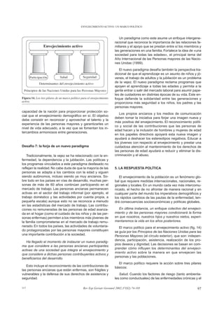 ENVEJECIMIENTO ACTIVO: UN MARCO POLÍTICO



                                                                             Un paradigma como este asume un enfoque intergene-
                                                                          racional que reconoce la importancia de las relaciones fa-
                                                                          miliares y el apoyo que se prestan entre sí los miembros y
                                                                          las generaciones en una familia. Fortalece la idea de «una
                                                                          sociedad para todas las edades», el principal tema del
                                                                          Año Internacional de las Personas mayores de las Nacio-
                                                                          nes Unidas (1999).
                                                                             El nuevo paradigma desafía también la perspectiva tra-
                                                                          dicional de que el aprendizaje es un asunto de niños y jó-
                                                                          venes, el trabajo de adultos y la jubilación es un problema
                                                                          de la vejez. El nuevo paradigma reclama programas que
                                                                          apoyen el aprendizaje a todas las edades y permita a la
                                                                          gente entrar o salir del mercado laboral para asumir pape-
                                                                          les de cuidadores en distintas épocas de su vida. Este en-
Figura 14. Los tres pilares de un marco político para el envejecimiento   foque defiende la solidaridad entre las generaciones y
activo.                                                                   proporciona más seguridad a los niños, los padres y las
                                                                          personas mayores.
capacidad de la nación para proporcionar protección so-
                                                                             Los propios ancianos y los medios de comunicación
cial que el envejecimiento demográfico en sí. El objetivo
                                                                          deben tomar la iniciativa para forjar una imagen nueva y
debe consistir en reconocer y aprovechar el talento y la
                                                                          más positiva del envejecimiento. El reconocimiento políti-
experiencia de las personas mayores y garantizarles un
                                                                          co y social de las contribuciones que las personas de
nivel de vida adecuado, a la vez que se fomentan los in-
                                                                          edad hacen y la inclusión de hombres y mujeres de edad
tercambios armoniosos entre generaciones.
                                                                          en los papeles directivos apoyará esta nueva imagen y
                                                                          ayudará a deshacer los estereotipos negativos. Educar a
                                                                          los jóvenes con respecto al envejecimiento y prestar una
Desafío 7: la forja de un nuevo paradigma                                 cuidadosa atención al mantenimiento de los derechos de
                                                                          las personas de edad ayudará a reducir y eliminar la dis-
    Tradicionalmente, la vejez se ha relacionado con la en-               criminación y el abuso.
fermedad, la dependencia y la jubilación. Las políticas y
los programas vinculados a este paradigma desfasado no
reflejan la realidad. No cabe duda de que la mayoría de las               5. LA RESPUESTA POLÍTICA
personas se adapta a los cambios con la edad y siguen
siendo autónomos, incluso siendo ya muy ancianos. So-                        El envejecimiento de la población es un fenómeno glo-
bre todo en los países en vías de desarrollo, muchas per-                 bal que requiere medidas internacionales, nacionales, re-
sonas de más de 60 años continúan participando en el                      gionales y locales. En un mundo cada vez más intercomu-
mercado de trabajo. Las personas ancianas permanecen                      nicado, el hecho de no afrontar de manera racional y en
activas en el sector del trabajo informal (por ejemplo, el                cualquier parte del mundo los imperativos demográficos y
trabajo doméstico y las actividades por cuenta propia, a                  los rápidos cambios de las pautas de la enfermedad, ten-
pequeña escala) aunque esto no se reconoce a menudo                       drá consecuencias socioeconómicas y políticas globales.
en las estadísticas del mercado de trabajo. Las contribu-
ciones no remuneradas de las personas de edad avanza-                       En última instancia, un enfoque colectivo del envejeci-
da en el hogar (como el cuidado de los niños y de las per-                miento y de las personas mayores condicionará la forma
sonas enfermas) permiten a los miembros más jóvenes de                    en que nosotros, nuestros hijos y nuestros nietos, experi-
la familia comprometerse en el mercado de trabajo remu-                   mentaremos la vida en los años posteriores.
nerado. En todos los países, las actividades de voluntaria-                  El marco político para el envejecimiento activo (fig. 14)
do protagonizadas por las personas mayores constituyen                    se guía por los Principios de las Naciones Unidas para las
una importante contribución a la sociedad.                                Personas Mayores (el círculo exterior), que son: indepen-
                                                                          dencia, participación, asistencia, realización de los pro-
   Ha llegado el momento de instaurar un nuevo paradig-
                                                                          pios deseos y dignidad. Las decisiones se basan en com-
ma que considere a las personas ancianas participantes
                                                                          prender cómo influyen los determinantes del envejeci-
activas de una sociedad que integra el envejecimiento y
                                                                          miento activo sobre la manera en que envejecen las
que considere a dichas personas contribuyentes activos y
                                                                          personas y las poblaciones.
beneficiarios del desarrollo.
                                                                            El marco político requiere la acción sobre tres pilares
   Esto incluye el reconocimiento de las contribuciones de                básicos:
las personas ancianas que están enfermas, son frágiles y
vulnerables y la defensa de sus derechos de asistencia y                     Salud. Cuando los factores de riesgo (tanto ambienta-
seguridad.                                                                les como conductuales) de las enfermedades crónicas y el

117                                               Rev Esp Geriatr Gerontol 2002;37(S2):74-105                                      97
 