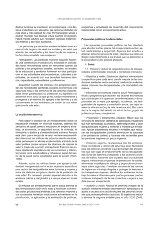 ENVEJECIMIENTO ACTIVO: UN MARCO POLÍTICO



declive funcional se mantienen en niveles bajos, y los fac-       programas y actividades de desarrollo del conocimiento
tores protectores son elevados, las personas disfrutan de         relacionadas con el envejecimiento activo.
más años y más calidad de vida. Permanecerán sanas y
podrán manejar sus propias vidas cuando envejezcan.
Habrá menos adultos que necesiten costosos tratamien-             Propuestas políticas fundamentales
tos médicos y servicios sanitarios.
   Las personas que necesitan asistencia deben tener ac-              Las siguientes propuestas políticas se han diseñado
ceso a toda la gama de servicios sociales y de salud que          para abordar los tres pilares del envejecimiento activo: sa-
abordan las necesidades y los derechos de las mujeres y           lud, participación y seguridad. Algunas son amplias y
los hombres a medida que envejecen.                               abarcan todos los grupos de edad, mientras que otras se
                                                                  dirigen específicamente a los grupos que se aproximan a
    Participación. Las personas mayores seguirán hacien-          la ancianidad o a los propios ancianos.
do una contribución productiva a la sociedad en activida-
                                                                      1. Salud
des tanto remuneradas como sin remunerar cuando las
políticas y los programas sociales, laborales, de empleo,            1.1. Prevenir y reducir la carga del exceso de discapa-
de la educación y sanitarios fomenten su total participa-         cidades, enfermedades crónicas y mortalidad prematura.
ción en las actividades socioeconómicas, culturales y es-
pirituales, de acuerdo con sus derechos humanos bási-                • Objetivos y metas. Establecer objetivos mensurables
cos, capacidades, necesidades y preferencias.                     y específicos para cada sexo para la mejoría de las con-
                                                                  diciones sanitarias de los ancianos y reducir las enferme-
   Seguridad. Cuando las políticas y los programas abor-          dades crónicas, las discapacidades y la mortalidad pre-
den las necesidades sanitarias, sociales, económicas y de         matura.
seguridad física y los derechos de las personas mayores,
éstas verán garantizadas su protección, su dignidad y su               • Influencias económicas sobre la salud. Promulgar po-
asistencia en el caso de que ya no puedan mantenerse y            líticas y programas que aborden los factores económicos
protegerse a sí mismas. Se apoyará a las familias y a las         que contribuyen a la aparición de enfermedades y disca-
comunidades en sus esfuerzos por cuidar de sus seres              pacidades en la vejez (por ejemplo, la pobreza, las desi-
queridos de más edad.                                             gualdades de ingresos y la exclusión social, los bajos ni-
                                                                  veles de alfabetización y la falta de educación). Dar priori-
                                                                  dad a la mejora del estado de salud de los grupos de
                                                                  población pobres y marginados.
La acción Intersectorial
                                                                     • Prevención y tratamientos eficaces. Hacer que los
   Para lograr el objetivo de un envejecimiento activo se         servicios de detección selectiva de patologías prevalentes
necesitarán medidas en diversos sectores, además del              que han demostrado su eficacia, estén disponibles y sean
sanitario y el social, como la educación, el empleo y el tra-     asequibles para mujeres y hombres a medida que enveje-
bajo, la economía, la seguridad social, la vivienda, el           cen. Aplicar tratamientos eficaces y rentables que reduz-
transporte, la justicia y el desarrollo rural y urbano. Aunque    can las discapacidades (como la eliminación de cataratas
está claro que el sector de la salud no tiene responsabili-       y las prótesis de cadera) y hacerlos más accesibles para
dad directa en las políticas de todos los demás sectores,         las personas mayores con pocos ingresos.
éstas pertenecen en el más amplio sentido al ámbito de la
                                                                     • Entornos seguros, respetuosos con los ancianos.
salud pública porque apoyan los objetivos de mejorar la
                                                                  Crear normativas y centros de salud que sean favorables
salud a través de la acción intersectorial. Este tipo de en-
                                                                  para las personas ancianas y que prevengan las situacio-
foque destaca la importancia de los numerosos y diferen-
                                                                  nes que dan lugar al empeoramiento de las discapacida-
tes socios de la salud pública y refuerza el papel del sec-
                                                                  des. Evitar las lesiones protegiendo a los peatones ancia-
tor de la salud como catalizador para la acción (Yach,
                                                                  nos del tráfico, haciendo que el paseo sea una actividad
1996).
                                                                  segura, instaurando programas de prevención de caídas,
   Además, todas las políticas tienen que apoyar la soli-         eliminando los peligros en el hogar y proporcionando con-
daridad intergeneracional e incluir objetivos específicos         sejos sobre seguridad. Fortalecer seriamente las normas
para reducir las desigualdades entre hombres y mujeres y          de higiene en el trabajo dirigidas a proteger de lesiones a
entre los distintos subgrupos dentro de la población de           los trabajadores mayores. Modificar los ambientes de tra-
más edad. Es necesario prestar especial atención a los            bajo formales e informales para que las personas puedan
ancianos pobres y marginados y a los que viven en zonas           continuar trabajando de forma productiva y segura a me-
rurales.                                                          dida que van envejeciendo.
   El enfoque del envejecimiento activo busca eliminar la            • Audición y visión. Reducir el deterioro evitable de la
discriminación por razón de la edad y reconocer la diversi-       audición mediante medidas de prevención apropiadas y el
dad de las poblaciones ancianas. Las personas mayores y           apoyo al acceso a los audífonos para las personas ancia-
sus cuidadores necesitan involucrarse activamente en la           nas que padecen pérdidas auditivas. El objetivo es reducir
planificación, la aplicación y la evaluación de políticas,        y eliminar la ceguera evitable para el año 2020 (OMS,


98                                         Rev Esp Geriatr Gerontol 2002;37(S2):74-105                                      118
 
