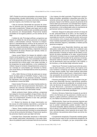 ENVEJECIMIENTO ACTIVO: UN MARCO POLÍTICO



1997). Prestar los servicios apropiados a las personas con        y las mujeres de edad avanzada. Proporcionar oportuni-
discapacidades visuales relacionadas con la edad. Redu-           dades accesibles, agradables y asequibles para estar físi-
cir las desigualdades en el acceso a las lentes correctoras       camente activos (por ejemplo, zonas de paseo seguras y
para las mujeres y los hombres de mayor edad.                     parques). Apoyar a los líderes y grupos de personas de la
                                                                  misma edad que promuevan una actividad física regular y
   • Vida sin barreras. Desarrollar las opciones de vivien-
                                                                  moderada para las personas mayores. Informar y educar a
das sin barreras para las personas con discapacidades
                                                                  las personas y a los profesionales sobre la importancia de
que están envejeciendo. Trabajar para lograr que los edifi-
                                                                  permanecer activos a medida que se envejece.
cios y los transportes públicos sean accesibles para todas
las personas con discapacidades. Proporcionar lavabos                • Nutrición. Asegurar la adecuada nutrición a lo largo de
accesibles en los lugares públicos y en los centros de tra-       la vida, particularmente en la niñez y en las mujeres du-
bajo.                                                             rante sus años reproductivos. Asegurar que las políticas
                                                                  nacionales de nutrición y los planes de acción reconozcan
   • Calidad de vida. Promulgar políticas y programas que
                                                                  a los ancianos como un grupo potencialmente vulnerable.
mejoren la calidad de vida de las personas con discapaci-
                                                                  Incluir medidas especiales para evitar la desnutrición y ga-
dades y enfermedades crónicas. Favorecer la indepen-
                                                                  rantizar alimentos seguros y saludables a medida que las
dencia e interdependencia continua de las personas con
                                                                  personas envejecen.
discapacidades, ayudándoles a adaptar el entorno en el
que viven, proporcionándoles servicios de rehabilitación y           • Alimentación sana. Desarrollar directrices que sean
apoyo comunitario para las familias y mejorando el acceso         adecuadas culturalmente y se basen en la población para
a dispositivos de apoyo eficaces (por ejemplo, lentes co-         una alimentación sana de los hombres y las mujeres de
rrectoras y andadores).                                           edad avanzada. Fomentar la mejoría de las dietas y la ob-
                                                                  tención de pesos saludables en la vejez, proporcionando
   • Apoyo social. Reducir los riesgos de soledad y aisla-
                                                                  información (incluida la que se ocupe específicamente de
miento social apoyando a los grupos comunitarios gestio-
                                                                  las necesidades nutricionales de las personas ancianas),
nados por personas mayores, a las sociedades tradiciona-
                                                                  educación sobre la nutrición en todas las edades y políti-
les, a los grupos de ayuda mutua, a la esfera de acción de
                                                                  cas de alimentación sana que permitan a las mujeres, a
las personas de la misma edad, a las visitas vecinales, a
                                                                  los hombres y a las familias elegir alimentos sanos.
los programas de ayuda telefónica y a los cuidadores fa-
miliares. Apoyar el contacto intergeneracional y proporcio-          • Salud bucal. Promover la salud bucal entre las perso-
nar viviendas en comunidades que fomenten la interac-             nas de edad avanzada y animar tanto a las mujeres como
ción social diaria y la interdependencia entre los jóvenes y      a los hombres a conservar sus dientes naturales durante
los mayores.                                                      el mayor tiempo posible. Fijar metas políticas adecuadas
                                                                  culturalmente para la salud bucal y proporcionar progra-
   • VIH y SIDA. Eliminar el límite de edad para la recopi-
                                                                  mas apropiados de promoción de la salud bucal y servi-
lación de datos sobre el VIH/SIDA. Evaluar y tratar el im-
                                                                  cios de tratamiento durante todo el ciclo vital.
pacto del VIH/SIDA en las personas ancianas, incluidas
las infectadas y las que atienden a familiares infectados o          • Factores psicológicos. Fomentar y capacitar a las per-
a huérfanos a causa del SIDA.                                     sonas para desarrollar técnicas cognoscitivas autoefica-
                                                                  ces, como la resolución de problemas, la conducta proso-
   • Salud mental. Promover una salud mental positiva du-
                                                                  cial y las técnicas de superación efectivas durante el cur-
rante todo el ciclo vital proporcionando información y de-
                                                                  so vital. Reconocer y aprovechar la experiencia y las
safiando las creencias estereotipadas sobre los proble-
                                                                  fuerzas de las personas ancianas ayudándolas, al mismo
mas de la salud mental y la enfermedad mental.
                                                                  tiempo, a mejorar su bienestar psicológico.
   • Medio ambiente limpio. Aplicar políticas y programas
                                                                     • Alcohol y fármacos. Determinar el grado de uso del al-
que aseguren el acceso igualitario al agua limpia, a los ali-
                                                                  cohol y los fármacos por las personas a medida que en-
mentos sanos y al aire puro. Reducir al mínimo la exposi-
                                                                  vejecen y aplicar prácticas y políticas para reducir el abu-
ción a la contaminación durante el ciclo vital, particular-
                                                                  so y los hábitos de prescripción incorrectos.
mente en la niñez y la vejez.
                                                                     • Medicamentos. Hacer que las personas mayores que
   1.2. Reducir los factores de riesgo relacionados con
                                                                  necesiten medicamentos seguros e imprescindibles, pero
las causas de enfermedades importantes y aumentar los
                                                                  que no puedan costeárselos, puedan acceder a ellos de
factores que protegen la salud durante el ciclo vital.
                                                                  una forma asequible. Aplicar prácticas y políticas para re-
   • Tabaco. Tomar medidas generales en el ámbito local,          ducir el abuso y los hábitos de prescripción incorrectos por
nacional e internacional para controlar la comercialización       parte de profesionales y otros asesores de la salud. Infor-
y el uso de los productos del tabaco. Proporcionar ayuda a        mar y educar a las personas sobre el buen uso de los me-
las personas mayores para que dejen de fumar.                     dicamentos.
  • Actividad física. Desarrollar directrices e información          • Cumplimiento terapéutico. Emprender medidas globa-
que resulten adecuadas culturalmente y que estén basa-            les para conocer mejor el mal cumplimiento terapéutico de
das en la población para la actividad física de los hombres       los tratamientos y corregirlo, ya que compromete seria-

119                                        Rev Esp Geriatr Gerontol 2002;37(S2):74-105                                     99
 