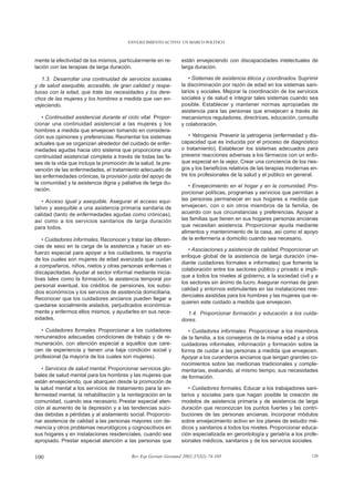 ENVEJECIMIENTO ACTIVO: UN MARCO POLÍTICO



mente la efectividad de los mismos, particularmente en re-       están envejeciendo con discapacidades intelectuales de
lación con las terapias de larga duración.                       larga duración.

   1.3. Desarrollar una continuidad de servicios sociales           • Sistemas de asistencia éticos y coordinados. Suprimir
y de salud asequible, accesible, de gran calidad y respe-        la discriminación por razón de edad en los sistemas sani-
tuoso con la edad, que trate las necesidades y los dere-         tarios y sociales. Mejorar la coordinación de los servicios
chos de las mujeres y los hombres a medida que van en-           sociales y de salud e integrar tales sistemas cuando sea
vejeciendo.                                                      posible. Establecer y mantener normas apropiadas de
                                                                 asistencia para las personas que envejecen a través de
   • Continuidad asistencial durante el ciclo vital. Propor-     mecanismos reguladores, directrices, educación, consulta
cionar una continuidad asistencial a las mujeres y los           y colaboración.
hombres a medida que envejecen tomando en considera-
ción sus opiniones y preferencias. Reorientar los sistemas          • Yatrogenia. Prevenir la yatrogenia (enfermedad y dis-
actuales que se organizan alrededor del cuidado de enfer-        capacidad que es inducida por el proceso de diagnóstico
medades agudas hacia otro sistema que proporcione una            o tratamiento). Establecer los sistemas adecuados para
continuidad asistencial completa a través de todas las fa-       prevenir reacciones adversas a los fármacos con un enfo-
ses de la vida que incluya la promoción de la salud, la pre-     que especial en la vejez. Crear una conciencia de los ries-
vención de las enfermedades, el tratamiento adecuado de          gos y los beneficios relativos de las terapias modernas en-
las enfermedades crónicas, la provisión justa del apoyo de       tre los profesionales de la salud y el público en general.
la comunidad y la asistencia digna y paliativa de larga du-
                                                                    • Envejecimiento en el hogar y en la comunidad. Pro-
ración.
                                                                 porcionar políticas, programas y servicios que permitan a
   • Acceso igual y asequible. Asegurar el acceso equi-          las personas permanecer en sus hogares a medida que
tativo y asequible a una asistencia primaria sanitaria de        envejecen, con o sin otros miembros de la familia, de
calidad (tanto de enfermedades agudas como crónicas),            acuerdo con sus circunstancias y preferencias. Apoyar a
así como a los servicios sanitarios de larga duración            las familias que tienen en sus hogares personas ancianas
para todos.                                                      que necesitan asistencia. Proporcionar ayuda mediante
                                                                 alimentos y mantenimiento de la casa, así como el apoyo
    • Cuidadores informales. Reconocer y tratar las diferen-     de la enfermería a domicilio cuando sea necesario.
cias de sexo en la carga de la asistencia y hacer un es-
                                                                    • Asociaciones y asistencia de calidad. Proporcionar un
fuerzo especial para apoyar a los cuidadores, la mayoría
                                                                 enfoque global de la asistencia de larga duración (me-
de los cuales son mujeres de edad avanzada que cuidan
                                                                 diante cuidadores formales e informales) que fomente la
a compañeros, niños, nietos y otras personas enfermas o
                                                                 colaboración entre los sectores público y privado e impli-
discapacitadas. Ayudar al sector informal mediante inicia-
                                                                 que a todos los niveles al gobierno, a la sociedad civil y a
tivas tales como la formación, la asistencia temporal por
                                                                 los sectores sin ánimo de lucro. Asegurar normas de gran
personal eventual, los créditos de pensiones, los subsi-
                                                                 calidad y entornos estimulantes en las instalaciones resi-
dios económicos y los servicios de asistencia domiciliaria.
                                                                 denciales asistidas para los hombres y las mujeres que re-
Reconocer que los cuidadores ancianos pueden llegar a
                                                                 quieren este cuidado a medida que envejecen.
quedarse socialmente aislados, perjudicados económica-
mente y enfermos ellos mismos, y ayudarles en sus nece-            1.4. Proporcionar formación y educación a los cuida-
sidades.                                                         dores.
   • Cuidadores formales. Proporcionar a los cuidadores             • Cuidadores informales. Proporcionar a los miembros
remunerados adecuadas condiciones de trabajo y de re-            de la familia, a los consejeros de la misma edad y a otros
muneración, con atención especial a aquellos que care-           cuidadores informales, información y formación sobre la
cen de experiencia y tienen una baja condición social y          forma de cuidar a las personas a medida que envejecen.
profesional (la mayoría de los cuales son mujeres).              Apoyar a los curanderos ancianos que tengan grandes co-
                                                                 nocimientos sobre las medicinas tradicionales y comple-
   • Servicios de salud mental. Proporcionar servicios glo-      mentarias, evaluando, al mismo tiempo, sus necesidades
bales de salud mental para los hombres y las mujeres que         de formación.
están envejeciendo, que abarquen desde la promoción de
la salud mental a los servicios de tratamiento para la en-          • Cuidadores formales. Educar a los trabajadores sani-
fermedad mental, la rehabilitación y la reintegración en la      tarios y sociales para que hagan posible la creación de
comunidad, cuando sea necesario. Prestar especial aten-          modelos de asistencia primaria y de asistencia de larga
ción al aumento de la depresión y a las tendencias suici-        duración que reconozcan los puntos fuertes y las contri-
das debidas a pérdidas y al aislamiento social. Proporcio-       buciones de las personas ancianas. Incorporar módulos
nar asistencia de calidad a las personas mayores con de-         sobre envejecimiento activo en los planes de estudio mé-
mencia y otros problemas neurológicos y cognoscitivos en         dicos y sanitarios a todos los niveles. Proporcionar educa-
sus hogares y en instalaciones residenciales, cuando sea         ción especializada en gerontología y geriatría a los profe-
apropiado. Prestar especial atención a las personas que          sionales médicos, sanitarios y de los servicios sociales.


100                                       Rev Esp Geriatr Gerontol 2002;37(S2):74-105                                     120
 