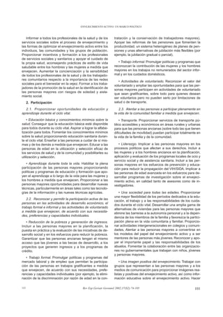 ENVEJECIMIENTO ACTIVO: UN MARCO POLÍTICO



   Informar a todos los profesionales de la salud y de los        tratación y la conservación de trabajadores mayores).
servicios sociales sobre el proceso de envejecimiento y           Apoyar las reformas de las pensiones que fomenten la
las formas de optimizar el envejecimiento activo entre los        productividad, un sistema heterogéneo de planes de pen-
individuos, las comunidades y los grupos de población.            siones y unas alternativas de jubilación más flexibles (por
Proporcionar incentivos y formación a los profesionales           ejemplo, la jubilación gradual o parcial).
de servicios sociales y sanitarios y apoyar el cuidado de
la propia salud, aconsejando prácticas de estilo de vida             • Trabajo informal. Promulgar políticas y programas que
saludable entre los hombres y las mujeres a medida que            reconozcan la contribución de las mujeres y los hombres
envejecen. Aumentar la concienciación y la sensibilidad           mayores en los trabajos no remunerados del sector infor-
de todos los profesionales de la salud y de los trabajado-        mal y en los cuidados domésticos.
res comunitarios respecto a la importancia de las redes
                                                                     • Actividades de voluntariado. Reconocer el valor del
sociales para el bienestar en la vejez. Formar a los traba-
                                                                  voluntariado y ampliar las oportunidades para que las per-
jadores de la promoción de la salud en la identificación de
                                                                  sonas mayores participen en actividades de voluntariado
las personas mayores con riesgos de soledad y aisla-
                                                                  que sean gratificantes, sobre todo para quienes desean
miento social.
                                                                  ser voluntarios pero no pueden serlo por limitaciones de
      2. Participación                                            salud o de transporte.

  2.1. Proporcionar oportunidades de educación y                     2.3. Alentar a las personas a participar plenamente en
aprendizaje durante el ciclo vital.                               la vida de la comunidad familiar a medida que envejecen.
    • Educación básica y conocimientos mínimos sobre la               • Transporte. Proporcionar servicios de transporte pú-
salud. Conseguir que la educación básica esté disponible          blico accesibles y económicos en áreas rurales y urbanas
para todos durante su ciclo vital. Aspirar a lograr la alfabe-    para que las personas ancianas (sobre todo las que tienen
tización para todos. Fomentar los conocimientos mínimos           dificultades de movilidad) puedan participar totalmente en
sobre la salud proporcionando educación sanitaria duran-          la vida de la familia y de la comunidad.
te el ciclo vital. Enseñar a las personas a cuidar de sí mis-
mas y de los demás a medida que envejecen. Educar a las              • Liderazgo. Implicar a las personas mayores en los
personas de edad en la utilización y selección eficaz de          procesos políticos que afectan a sus derechos. Incluir a
los servicios de salud y de la comunidad y posibilitarles su      las mujeres y a los hombres ancianos en la planificación,
utilización y selección.                                          aplicación y evaluación de los programas locales de ocio y
                                                                  servicio social y de asistencia sanitaria. Incluir a las per-
   • Aprendizaje durante toda la vida. Habilitar la plena         sonas mayores en los esfuerzos de prevención y educa-
participación de las personas mayores proporcionando              ción para reducir la propagación del VIH/SIDA. Implicar a
políticas y programas de educación y formación que apo-           las personas de edad avanzada en los esfuerzos para de-
yen el aprendizaje a lo largo de la vida para las mujeres y       sarrollar programas de investigación sobre el envejeci-
los hombres a medida que envejecen. Proporcionar a las            miento activo, en calidad tanto de asesores como de in-
personas mayores oportunidades para desarrollar nuevas            vestigadores.
técnicas, particularmente en áreas tales como las tecnolo-
gías de la información y las nuevas técnicas agrícolas.              • Una sociedad para todas las edades. Proporcionar
                                                                  una mayor flexibilidad de los períodos dedicados a la edu-
   2.2. Reconocer y permitir la participación activa de las
                                                                  cación, el trabajo y a las responsabilidades de los cuida-
personas en las actividades de desarrollo económico, el
                                                                  dos durante el ciclo vital. Desarrollar una amplia gama de
trabajo formal e informal y las actividades de voluntariado
                                                                  alternativas de viviendas para las personas mayores que
a medida que envejecen, de acuerdo con sus necesida-
                                                                  elimine las barreras a la autonomía personal y a la depen-
des, preferencias y capacidades individuales.
                                                                  dencia de los miembros de la familia y favorezca la partici-
   • Reducción de la pobreza y generación de ingresos.            pación plena en la vida comunitaria y familiar. Proporcio-
Incluir a las personas mayores en la planificación, la            nar actividades intergeneracionales en colegios y comuni-
puesta en práctica y la evaluación de las iniciativas de de-      dades. Alentar a las personas mayores a convertirse en
sarrollo social y en los esfuerzos para reducir la pobreza.       los modelos del papel del envejecimiento activo y a ser
Garantizar que las personas ancianas tengan el mismo              mentores de las personas más jóvenes. Reconocer y apo-
acceso que las jóvenes a las becas de desarrollo, a los           yar el importante papel y las responsabilidades de los
proyectos que generen ingresos y a los programas de               abuelos. Fomentar la colaboración entre las organizacio-
crédito.                                                          nes no gubernamentales que trabajan con niños, jóvenes
                                                                  y personas mayores.
   • Trabajo formal. Promulgar políticas y programas del
mercado laboral y de empleo que permitan la participa-                • Una imagen positiva del envejecimiento. Trabajar con
ción de las personas en trabajos gratificantes a medida           grupos que representan a las personas mayores y a los
que envejecen, de acuerdo con sus necesidades, prefe-             medios de comunicación para proporcionar imágenes rea-
rencias y capacidades individuales (por ejemplo, la elimi-        listas y positivas del envejecimiento activo, así como infor-
nación de la discriminación por razón de edad en la con-          mación educativa sobre el envejecimiento activo. Hacer

121                                        Rev Esp Geriatr Gerontol 2002;37(S2):74-105                                     101
 