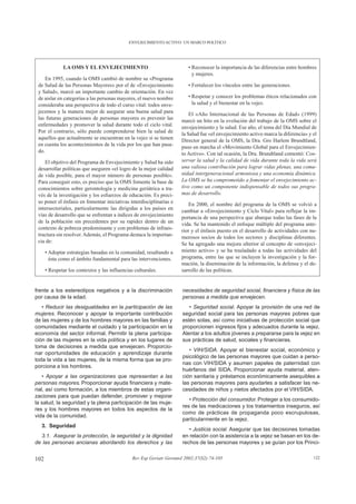 ENVEJECIMIENTO ACTIVO: UN MARCO POLÍTICO




              LA OMS Y EL ENVEJECIMIENTO                                  • Reconocer la importancia de las diferencias entre hombres
                                                                            y mujeres.
     En 1995, cuando la OMS cambió de nombre su «Programa
 de Salud de las Personas Mayores» por el de «Envejecimiento              • Fortalecer los vínculos entre las generaciones.
 y Salud», marcó un importante cambio de orientación. En vez
 de aislar en categorías a las personas mayores, el nuevo nombre          • Respetar y conocer los problemas éticos relacionados con
 consideraba una perspectiva de todo el curso vital: todos enve-            la salud y el bienestar en la vejez.
 jecemos y la manera mejor de asegurar una buena salud para                El «Año Internacional de las Personas de Edad» (1999)
 las futuras generaciones de personas mayores es prevenir las          marcó un hito en la evolución del trabajo de la OMS sobre el
 enfermedades y promover la salud durante todo el ciclo vital.         envejecimiento y la salud. Ese año, el tema del Día Mundial de
 Por el contrario, sólo puede comprenderse bien la salud de            la Salud fue «el envejecimiento activo marca la diferencia» y el
 aquellos que actualmente se encuentran en la vejez si se tienen       Director general de la OMS, la Dra. Gro Harlem Brundtland,
 en cuenta los acontecimientos de la vida por los que han pasa-        puso en marcha el «Movimiento Global para el Envejecimien-
 do.                                                                   to Activo». Con tal ocasión, la Dra. Brundtland comentó: Con-
    El objetivo del Programa de Envejecimiento y Salud ha sido         servar la salud y la calidad de vida durante toda la vida será
 desarrollar políticas que aseguren «el logro de la mejor calidad      una valiosa contribución para lograr vidas plenas, una comu-
 de vida posible, para el mayor número de personas posible».           nidad intergeneracional armoniosa y una economía dinámica.
 Para conseguir esto, es preciso que la OMS fomente la base de         La OMS se ha comprometido a fomentar el envejecimiento ac-
 conocimientos sobre gerontología y medicina geriátrica a tra-         tivo como un componente indispensable de todos sus progra-
 vés de la investigación y los esfuerzos de educación. Es preci-       mas de desarrollo.
 so poner el énfasis en fomentar iniciativas interdisciplinarias e        En 2000, el nombre del programa de la OMS se volvió a
 intersectoriales, particularmente las dirigidas a los países en       cambiar a «Envejecimiento y Ciclo Vital» para reflejar la im-
 vías de desarrollo que se enfrentan a índices de envejecimiento       portancia de una perspectiva que abarque todas las fases de la
 de la población sin precedentes por su rapidez dentro de un           vida. Se ha mantenido el enfoque múltiple del programa ante-
 contexto de pobreza predominante y con problemas de infraes-          rior y el énfasis puesto en el desarrollo de actividades con nu-
 tructura sin resolver. Además, el Programa destaca la importan-       merosos socios de todos los sectores y disciplinas diferentes.
 cia de:                                                               Se ha agregado una mejora ulterior al concepto de «envejeci-
      • Adoptar estrategias basadas en la comunidad, resaltando a      miento activo» y se ha trasladado a todas las actividades del
        ésta como el ámbito fundamental para las intervenciones.       programa, entre las que se incluyen la investigación y la for-
                                                                       mación, la diseminación de la información, la defensa y el de-
      • Respetar los contextos y las influencias culturales.           sarrollo de las políticas.


frente a los estereotipos negativos y a la discriminación              necesidades de seguridad social, financiera y física de las
por causa de la edad.                                                  personas a medida que envejecen.
   • Reducir las desigualdades en la participación de las                 • Seguridad social. Apoyar la provisión de una red de
mujeres. Reconocer y apoyar la importante contribución                 seguridad social para las personas mayores pobres que
de las mujeres y de los hombres mayores en las familias y              estén solas, así como iniciativas de protección social que
comunidades mediante el cuidado y la participación en la               proporcionen ingresos fijos y adecuados durante la vejez.
economía del sector informal. Permitir la plena participa-             Alentar a los adultos jóvenes a prepararse para la vejez en
ción de las mujeres en la vida política y en los lugares de            sus prácticas de salud, sociales y financieras.
toma de decisiones a medida que envejecen. Proporcio-
                                                                          • VIH/SIDA. Apoyar el bienestar social, económico y
nar oportunidades de educación y aprendizaje durante
                                                                       psicológico de las personas mayores que cuidan a perso-
toda la vida a las mujeres, de la misma forma que se pro-
                                                                       nas con VIH/SIDA y asumen papeles de paternidad con
porciona a los hombres.
                                                                       huérfanos del SIDA. Proporcionar ayuda material, aten-
    • Apoyar a las organizaciones que representan a las                ción sanitaria y préstamos económicamente asequibles a
personas mayores. Proporcionar ayuda financiera y mate-                las personas mayores para ayudarles a satisfacer las ne-
rial, así como formación, a los miembros de estas organi-              cesidades de niños y nietos afectados por el VIH/SIDA.
zaciones para que puedan defender, promover y mejorar
                                                                          • Protección del consumidor. Proteger a los consumido-
la salud, la seguridad y la plena participación de las muje-
                                                                       res de las medicaciones y los tratamientos inseguros, así
res y los hombres mayores en todos los aspectos de la
                                                                       como de prácticas de propaganda poco escrupulosas,
vida de la comunidad.
                                                                       particularmente en la vejez.
  3. Seguridad
                                                                          • Justicia social. Asegurar que las decisiones tomadas
  3.1. Asegurar la protección, la seguridad y la dignidad              en relación con la asistencia a la vejez se basan en los de-
de las personas ancianas abordando los derechos y las                  rechos de las personas mayores y se guían por los Princi-


102                                             Rev Esp Geriatr Gerontol 2002;37(S2):74-105                                          122
 