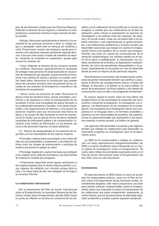 ENVEJECIMIENTO ACTIVO: UN MARCO POLÍTICO



pios de las Naciones Unidas para las Personas Mayores.            safíos y en la celebración de los triunfos de un mundo que
Defender el derecho de los mayores a mantener su inde-            envejece. A medida que nos embarcamos en la fase de
pendencia y autonomía durante el mayor período de tiem-           aplicación, serán críticas la participación en opciones de
po posible.                                                       investigación y de políticas entre las naciones, las regio-
                                                                  nes y el mundo entero. Cada vez se pedirá más a los es-
    • Refugio. Reconocer explícitamente el derecho y la ne-
                                                                  tados miembros, a las organizaciones no gubernamenta-
cesidad de las personas ancianas a tener un refugio se-
                                                                  les, a las instituciones académicas y al sector privado que
guro y apropiado, sobre todo en tiempos de conflictos y
                                                                  desarrollen soluciones que tengan en cuenta el envejeci-
crisis. Proporcionar cuando sea necesario ayuda para vi-
                                                                  miento frente a los desafíos de un mundo que envejece.
vienda a las personas mayores (prestando especial aten-
                                                                  Tendrán que tener en cuenta las consecuencias de la
ción a las que viven solas) a través de subsidios de alqui-
                                                                  transición epidemiológica, los cambios rápidos en el sec-
ler, iniciativas de viviendas en cooperativa, ayudas para
                                                                  tor de la salud, la globalización, la urbanización, los mo-
renovar la vivienda, etc.
                                                                  delos cambiantes de la familia y la degradación medioam-
    • Crisis. Defender el derecho de los ancianos durante         biental, así como las persistentes desigualdades y la po-
los conflictos. Reconocer específicamente la necesidad            breza, especialmente en los países en vías de desarrollo
de proteger a las personas de edad avanzada en situacio-          dónde ya viven la mayoría de las personas mayores.
nes de emergencia (por ejemplo, proporcionando el trans-
porte a los centros de ayuda a quienes no puedan cami-                Para fomentar el movimiento del envejecimiento activo,
nar hasta ellos). Reconocer la contribución que pueden            todas las partes interesadas tendrán que clarificar y popu-
hacer las personas ancianas para recuperarse de las se-           larizar el término de «envejecimiento activo» a través del
cuelas de una situación de emergencia e incluirles en las         diálogo, la discusión y el debate en la arena política, el
iniciativas de recuperación.                                      sector de la educación, los foros públicos y los medios de
                                                                  comunicación como la radio y los programas de televisión.
   • Abuso contra las personas de edad. Reconocer el
abuso contra los ancianos (físico, sexual, psicológico, eco-         Es preciso apoyar la acción sobre los tres pilares del
nómico y de desprecio) e instar al procesamiento de los           envejecimiento en las actividades de desarrollo del cono-
acusados. Formar a los encargados de aplicar las leyes, a         cimiento, incluyendo la evaluación, la investigación y la vi-
los profesionales sanitarios y sociales, a los líderes espiri-    gilancia, y la diseminación de los resultados de la investi-
tuales, a las organizaciones de defensa y a los grupos de         gación. Los resultados de la investigación tienen que com-
personas mayores para que reconozcan esta forma de                partirse en un lenguaje claro y en formatos accesibles y
abuso y se ocupen de ella. Aumentar la toma de concien-           prácticos con los responsables de la política, las organiza-
cia de lo injusto que es abusar de los ancianos mediante          ciones no gubernamentales que representan a las perso-
campañas de información pública y de concienciación. In-          nas mayores, el sector privado y el público en general.
volucrar a los medios de información y a los jóvenes, así
como a las personas mayores, en estos esfuerzos.                     Las agencias internacionales, los países y las regiones
                                                                  tendrán que trabajar en colaboración para desarrollar un
  3.2. Reducir las desigualdades en los derechos de se-           importante programa de investigación para el envejeci-
guridad y en las necesidades de las mujeres mayores.              miento activo.
   • Promulgar y aplicar leyes que protejan a las viudas del
                                                                     La OMS se ha comprometido a trabajar en colabora-
robo de sus propiedades y posesiones y de prácticas da-
                                                                  ción con otras organizaciones intergubernamentales, las
ñinas como los rituales de enterramiento o prácticas de
                                                                  ONG y el sector académico para el desarrollo de un mar-
brujería que ponen en peligro su salud.
                                                                  co global de investigación sobre el envejecimiento. Tal
   • Promulgar legislación y aplicar las leyes que protegen       marco debe reflejar las prioridades expresadas tanto en el
a las mujeres de la violencia doméstica y de otras formas         Plan de Acción Internacional sobre el Envejecimiento del
de violencia a medida que envejecen.                              año 2002 como en este documento.
   • Proporcionar seguridad social (apoyo económico) a
las mujeres mayores que no tienen ninguna pensión o cu-
yos ingresos de jubilación son mínimos porque toda su             Conclusiones
vida, o la mayor parte de ella, han trabajado en el hogar o
en el sector informal.                                               En este documento, la OMS ofrece un marco de acción
                                                                  para los responsables políticos. Junto con el Plan de Ac-
                                                                  ción sobre el Envejecimiento de las Naciones Unidas, re-
La colaboración internacional                                     cientemente adoptado, este marco proporciona una base
                                                                  para diseñar políticas multisectoriales sobre el envejeci-
   Con el lanzamiento del Plan de Acción Internacional            miento activo que mejorarán la salud y la participación de
sobre el Envejecimiento, la Asamblea General de las Na-           las poblaciones que están envejeciendo, asegurando, al
ciones Unidas sobre Envejecimiento del año 2002 marca             mismo tiempo, que los ancianos tienen la adecuada segu-
un punto de inflexión en la toma de conciencia de los de-         ridad, protección y cuidado cuando requieran asistencia.

123                                        Rev Esp Geriatr Gerontol 2002;37(S2):74-105                                     103
 
