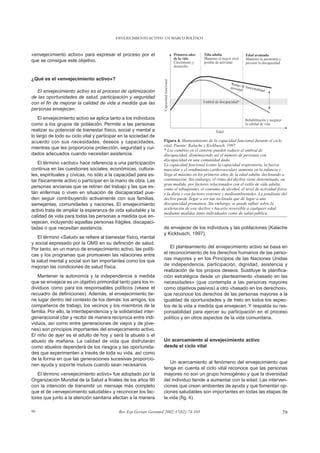 ENVEJECIMIENTO ACTIVO: UN MARCO POLÍTICO



«envejecimiento activo» para expresar el proceso por el
que se consigue este objetivo.


¿Qué es el «envejecimiento activo»?

  El envejecimiento activo es el proceso de optimización
de las oportunidades de salud, participación y seguridad
con el fin de mejorar la calidad de vida a medida que las
personas envejecen.
    El envejecimiento activo se aplica tanto a los individuos
como a los grupos de población. Permite a las personas
realizar su potencial de bienestar físico, social y mental a
lo largo de todo su ciclo vital y participar en la sociedad de
acuerdo con sus necesidades, deseos y capacidades,                Figura 4. Mantenimiento de la capacidad funcional durante el ciclo
                                                                  vital. Fuente: Kalache y Kickbusch, 1997.
mientras que les proporciona protección, seguridad y cui-         * Los cambios en el entorno pueden reducir el umbral de
dados adecuados cuando necesitan asistencia.                      discapacidad, disminuyendo así el número de personas con
                                                                  discapacidad en una comunidad dada.
   El término «activo» hace referencia a una participación        La capacidad funcional (como la capacidad respiratoria, la fuerza
continua en las cuestiones sociales, económicas, cultura-         muscular y el rendimiento cardiovascular) aumenta en la infancia y
les, espirituales y cívicas, no sólo a la capacidad para es-      llega al máximo en los primeros años de la edad adulta, declinando a
tar físicamente activo o participar en la mano de obra. Las       continuación. Sin embargo, el ritmo del declive viene determinado, en
                                                                  gran medida, por factores relacionados con el estilo de vida adulta,
personas ancianas que se retiran del trabajo y las que es-        como el tabaquismo, el consumo de alcohol, el nivel de actividad física
tán enfermas o viven en situación de discapacidad pue-            y la dieta y con factores externos y medioambientales. La pendiente del
den seguir contribuyendo activamente con sus familias,            declive puede llegar a ser tan inclinada que dé lugar a una
semejantes, comunidades y naciones. El envejecimiento             discapacidad prematura. Sin embargo, se puede influir sobre la
activo trata de ampliar la esperanza de vida saludable y la       aceleración de este declive y hacerlo reversible a cualquier edad
                                                                  mediante medidas tanto individuales como de salud pública.
calidad de vida para todas las personas a medida que en-
vejecen, incluyendo aquellas personas frágiles, discapaci-
tadas o que necesitan asistencia.                                 de envejecer de los individuos y las poblaciones (Kalache
                                                                  y Kickbusch, 1997).
   El término «Salud» se refiere al bienestar físico, mental
y social expresado por la OMS en su definición de salud.
Por tanto, en un marco de envejecimiento activo, las políti-          El planteamiento del envejecimiento activo se basa en
cas y los programas que promueven las relaciones entre            el reconocimiento de los derechos humanos de las perso-
la salud mental y social son tan importantes como los que         nas mayores y en los Principios de las Naciones Unidas
mejoran las condiciones de salud física.                          de independencia, participación, dignidad, asistencia y
                                                                  realización de los propios deseos. Sustituye la planifica-
   Mantener la autonomía y la independencia a medida              ción estratégica desde un planteamiento «basado en las
que se envejece es un objetivo primordial tanto para los in-      necesidades» (que contempla a las personas mayores
dividuos como para los responsables políticos (véase el           como objetivos pasivos) a otro «basado en los derechos»,
recuadro de definiciones). Además, el envejecimiento tie-         que reconoce los derechos de las personas mayores a la
ne lugar dentro del contexto de los demás: los amigos, los        igualdad de oportunidades y de trato en todos los aspec-
compañeros de trabajo, los vecinos y los miembros de la           tos de la vida a medida que envejecen. Y respalda su res-
familia. Por ello, la interdependencia y la solidaridad inter-    ponsabilidad para ejercer su participación en el proceso
generacional (dar y recibir de manera recíproca entre indi-       político y en otros aspectos de la vida comunitaria.
viduos, así como entre generaciones de viejos y de jóve-
nes) son principios importantes del envejecimiento activo.
El niño de ayer es el adulto de hoy y será la abuela o el
abuelo de mañana. La calidad de vida que disfrutarán              Un acercamiento al envejecimiento activo
como abuelos dependerá de los riesgos y las oportunida-           desde el ciclo vital
des que experimenten a través de toda su vida, así como
de la forma en que las generaciones sucesivas proporcio-
                                                                     Un acercamiento al fenómeno del envejecimiento que
nen ayuda y soporte mutuos cuando sean necesarios.
                                                                  tenga en cuenta el ciclo vital reconoce que las personas
   El término «envejecimiento activo» fue adoptado por la         mayores no son un grupo homogéneo y que la diversidad
Organización Mundial de la Salud a finales de los años 90         del individuo tiende a aumentar con la edad. Las interven-
con la intención de transmitir un mensaje más completo            ciones que crean ambientes de ayuda y que fomentan op-
que el de «envejecimiento saludable» y reconocer los fac-         ciones saludables son importantes en todas las etapas de
tores que junto a la atención sanitaria afectan a la manera       la vida (fig. 4).

99                                         Rev Esp Geriatr Gerontol 2002;37(S2):74-105                                                79
 