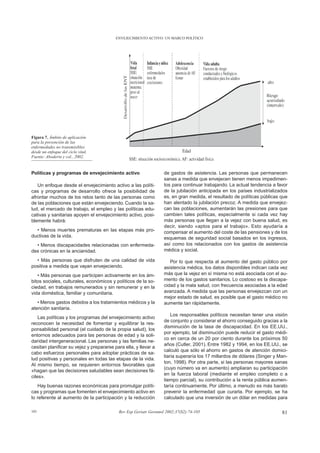 ENVEJECIMIENTO ACTIVO: UN MARCO POLÍTICO




Figura 7. Ámbito de aplicación
para la prevención de las
enfermedades no transmisibles
desde un enfoque del ciclo vital.
Fuente: Aboderin y col., 2002.


Políticas y programas de envejecimiento activo                    de gastos de asistencia. Las personas que permanecen
                                                                  sanas a medida que envejecen tienen menos impedimen-
   Un enfoque desde el envejecimiento activo a las políti-        tos para continuar trabajando. La actual tendencia a favor
cas y programas de desarrollo ofrece la posibilidad de            de la jubilación anticipada en los países industrializados
afrontar muchos de los retos tanto de las personas como           es, en gran medida, el resultado de políticas públicas que
de las poblaciones que están envejeciendo. Cuando la sa-          han alentado la jubilación precoz. A medida que envejez-
lud, el mercado de trabajo, el empleo y las políticas edu-        can las poblaciones, aumentarán las presiones para que
cativas y sanitarias apoyen el envejecimiento activo, posi-       cambien tales políticas, especialmente si cada vez hay
blemente habrá:                                                   más personas que llegan a la vejez con buena salud, es
                                                                  decir, siendo «aptos para el trabajo». Esto ayudaría a
  • Menos muertes prematuras en las etapas más pro-               compensar el aumento del coste de las pensiones y de los
ductivas de la vida.                                              esquemas de seguridad social basados en los ingresos,
  • Menos discapacidades relacionadas con enfermeda-              así como los relacionados con los gastos de asistencia
des crónicas en la ancianidad.                                    médica y social.

  • Más personas que disfruten de una calidad de vida                Por lo que respecta al aumento del gasto público por
positiva a medida que vayan envejeciendo.                         asistencia médica, los datos disponibles indican cada vez
   • Más personas que participen activamente en los ám-           más que la vejez en sí misma no está asociada con el au-
bitos sociales, culturales, económicos y políticos de la so-      mento de los gastos sanitarios. Lo costoso es la discapa-
ciedad, en trabajos remunerados y sin remunerar y en la           cidad y la mala salud, con frecuencia asociadas a la edad
vida doméstica, familiar y comunitaria.                           avanzada. A medida que las personas envejezcan con un
                                                                  mejor estado de salud, es posible que el gasto médico no
   • Menos gastos debidos a los tratamientos médicos y la         aumente tan rápidamente.
atención sanitaria.
                                                                      Los responsables políticos necesitan tener una visión
    Las políticas y los programas del envejecimiento activo
                                                                  de conjunto y considerar el ahorro conseguido gracias a la
reconocen la necesidad de fomentar y equilibrar la res-
                                                                  disminución de la tasa de discapacidad. En los EE.UU.,
ponsabilidad personal (el cuidado de la propia salud), los
                                                                  por ejemplo, tal disminución puede reducir el gasto médi-
entornos adecuados para las personas de edad y la soli-
                                                                  co en cerca de un 20 por ciento durante los próximos 50
daridad intergeneracional. Las personas y las familias ne-
                                                                  años (Cutler, 2001). Entre 1982 y 1994, en los EE.UU., se
cesitan planificar su vejez y prepararse para ella, y llevar a
                                                                  calculó que sólo el ahorro en gastos de atención domici-
cabo esfuerzos personales para adoptar prácticas de sa-
                                                                  liaria superaría los 17 millardos de dólares (Singer y Man-
lud positivas y personales en todas las etapas de la vida.
                                                                  ton, 1998). Por otra parte, si las personas mayores sanas
Al mismo tiempo, se requieren entornos favorables que
                                                                  (cuyo número va en aumento) ampliaran su participación
«hagan que las decisiones saludables sean decisiones fá-
                                                                  en la fuerza laboral (mediante el empleo completo o a
ciles».
                                                                  tiempo parcial), su contribución a la renta pública aumen-
   Hay buenas razones económicas para promulgar políti-           taría continuamente. Por último, a menudo es más barato
cas y programas que fomenten el envejecimiento activo en          prevenir la enfermedad que curarla. Por ejemplo, se ha
lo referente al aumento de la participación y la reducción        calculado que una inversión de un dólar en medidas para

101                                        Rev Esp Geriatr Gerontol 2002;37(S2):74-105                                    81
 