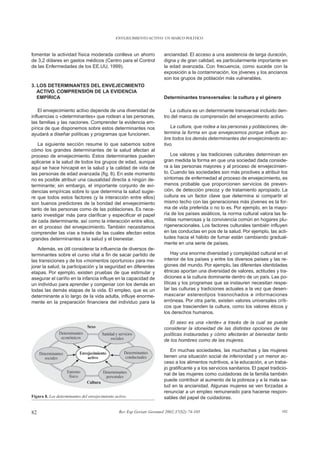 ENVEJECIMIENTO ACTIVO: UN MARCO POLÍTICO



fomentar la actividad física moderada conlleva un ahorro                ancianidad. El acceso a una asistencia de larga duración,
de 3,2 dólares en gastos médicos (Centro para el Control                digna y de gran calidad, es particularmente importante en
de las Enfermedades de los EE.UU, 1999).                                la edad avanzada. Con frecuencia, como sucede con la
                                                                        exposición a la contaminación, los jóvenes y los ancianos
                                                                        son los grupos de población más vulnerables.
3. LOS DETERMINANTES DEL ENVEJECIMIENTO
   ACTIVO. COMPRENSIÓN DE LA EVIDENCIA
   EMPÍRICA                                                             Determinantes transversales: la cultura y el género

    El envejecimiento activo depende de una diversidad de                  La cultura es un determinante transversal incluido den-
influencias o «determinantes» que rodean a las personas,                tro del marco de comprensión del envejecimiento activo.
las familias y las naciones. Comprender la evidencia em-
pírica de que disponemos sobre estos determinantes nos                      La cultura, que rodea a las personas y poblaciones, de-
ayudará a diseñar políticas y programas que funcionen.                  termina la forma en que envejecemos porque influye so-
                                                                        bre todos los demás determinantes del envejecimiento ac-
   La siguiente sección resume lo que sabemos sobre                     tivo.
cómo los grandes determinantes de la salud afectan al
proceso de envejecimiento. Estos determinantes pueden                       Los valores y las tradiciones culturales determinan en
aplicarse a la salud de todos los grupos de edad, aunque                gran medida la forma en que una sociedad dada conside-
aquí se hace hincapié en la salud y la calidad de vida de               ra a las personas mayores y al proceso de envejecimien-
las personas de edad avanzada (fig. 8). En este momento                 to. Cuando las sociedades son más proclives a atribuir los
no es posible atribuir una causalidad directa a ningún de-              síntomas de enfermedad al proceso de envejecimiento, es
terminante; sin embargo, el importante conjunto de evi-                 menos probable que proporcionen servicios de preven-
dencias empíricas sobre lo que determina la salud sugie-                ción, de detección precoz y de tratamiento apropiado. La
re que todos estos factores (y la interacción entre ellos)              cultura es un factor clave que determina si compartir el
son buenos predictores de la bondad del envejecimiento                  mismo techo con las generaciones más jóvenes es la for-
tanto de las personas como de las poblaciones. Es nece-                 ma de vida preferida o no lo es. Por ejemplo, en la mayo-
sario investigar más para clarificar y especificar el papel             ría de los países asiáticos, la norma cultural valora las fa-
de cada determinante, así como la interacción entre ellos,              milias numerosas y la convivencia común en hogares plu-
en el proceso del envejecimiento. También necesitamos                   rigeneracionales. Los factores culturales también influyen
comprender las vías a través de las cuales afectan estos                en las conductas en pos de la salud. Por ejemplo, las acti-
grandes determinantes a la salud y el bienestar.                        tudes hacia el hábito de fumar están cambiando gradual-
                                                                        mente en una serie de países.
   Además, es útil considerar la influencia de diversos de-
terminantes sobre el curso vital a fin de sacar partido de                   Hay una enorme diversidad y complejidad cultural en el
las transiciones y de los «momentos oportunos» para me-                 interior de los países y entre los diversos países y las re-
jorar la salud, la participación y la seguridad en diferentes           giones del mundo. Por ejemplo, las diferentes identidades
etapas. Por ejemplo, existen pruebas de que estimular y                 étnicas aportan una diversidad de valores, actitudes y tra-
asegurar el cariño en la infancia influye en la capacidad de            diciones a la cultura dominante dentro de un país. Las po-
un individuo para aprender y congeniar con los demás en                 líticas y los programas que se instauren necesitan respe-
todas las demás etapas de la vida. El empleo, que es un                 tar las culturas y tradiciones actuales a la vez que desen-
determinante a lo largo de la vida adulta, influye enorme-              mascarar estereotipos trasnochados e informaciones
mente en la preparación financiera del individuo para la                erróneas. Por otra parte, existen valores universales críti-
                                                                        cos que trascienden la cultura, como los valores éticos y
                                                                        los derechos humanos.

                                                                           El sexo es una «lente» a través de la cual se puede
                                                                        considerar la idoneidad de las distintas opciones de las
                                                                        políticas instauradas y cómo afectarán al bienestar tanto
                                                                        de los hombres como de las mujeres.

                                                                           En muchas sociedades, las muchachas y las mujeres
                                                                        tienen una situación social de inferioridad y un menor ac-
                                                                        ceso a los alimentos nutritivos, a la educación, a un traba-
                                                                        jo gratificante y a los servicios sanitarios. El papel tradicio-
                                                                        nal de las mujeres como cuidadoras de la familia también
                                                                        puede contribuir al aumento de la pobreza y a la mala sa-
                                                                        lud en la ancianidad. Algunas mujeres se ven forzadas a
                                                                        renunciar a un empleo remunerado para hacerse respon-
Figura 8. Los determinantes del envejecimiento activo.                  sables del papel de cuidadoras.


82                                               Rev Esp Geriatr Gerontol 2002;37(S2):74-105                                         102
 