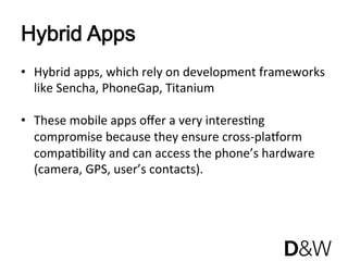 Hybrid Apps
•  Hybrid apps, which rely on development frameworks 
   like Sencha, PhoneGap, Titanium 

•  These mobile apps oﬀer a very interesJng 
   compromise because they ensure cross‐plaRorm 
   compaJbility and can access the phone’s hardware 
   (camera, GPS, user’s contacts). 
 