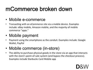 mCommerce broken down
•  Mobile e-commerce
•  TransacJng with an eCommerce site via a mobile device. Examples 
   include: eBay mobile, Amazon mobile, and the majority of mobile 
   commerce “apps.”

•  Mobile payment
•  Payment using the smartphone as the conduit. Examples include: Google 
   Wallet, PayPal 

•  Mobile commerce (in-store)
•  The ability to purchase physical goods in the store via an app that interacts
                                                                                
   with the store’s point‐of‐sale system (and bypass the checkout process). 
   Examples include Starbucks Card Mobile app 
 