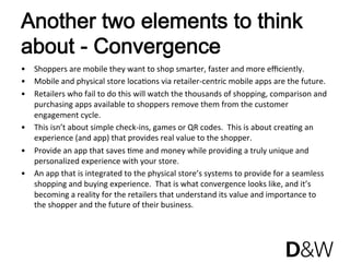 Another two elements to think
about - Convergence
•  Shoppers are mobile they want to shop smarter, faster and more eﬃciently.  
•  Mobile and physical store locaJons via retailer‐centric mobile apps are the future. 
•  Retailers who fail to do this will watch the thousands of shopping, comparison and 
   purchasing apps available to shoppers remove them from the customer 
   engagement cycle. 
•  This isn’t about simple check‐ins, games or QR codes.  This is about creaJng an 
   experience (and app) that provides real value to the shopper. 
•  Provide an app that saves Jme and money while providing a truly unique and 
   personalized experience with your store.  
•  An app that is integrated to the physical store’s systems to provide for a seamless 
   shopping and buying experience.  That is what convergence looks like, and it’s 
   becoming a reality for the retailers that understand its value and importance to 
   the shopper and the future of their business. 
 