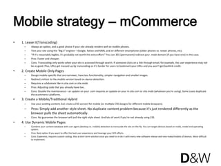 Mobile strategy – mCommerce
•    1. Leave it(Transcoding) 
      –    Always an opJon, and a good choice if your site already renders well on mobile phones. 
      –    Test your site using the “Big 3₺ engines – Google, Yahoo and MSN, and on diﬀerent smartphones (older phones vs. newer phones, etc). 
      –    “If it’s reasonably legible, it’s probably not worth the extra eﬀort.” You can 301 (permanent) redirect your .mobi domain (if you have one) in this case. 
      –    Pros: Faster and cheaper. 
      –    Cons: Transcoding only works when your site is accessed through search. If someone clicks on a link through email, for example, the user experience may not 
           be as good. Plus, URLs get messed up by transcoding so it’s harder for users to bookmark your URLs and you won’t get backlink credit. 
•    2. Create Mobile‐Only Pages 
      –    Design mobile‐speciﬁc that are narrower, have less funcJonality, simpler navigaJon and smaller images. 
      –    Redirect visitors to the mobile version based on device detecJon. 
      –    Requires a subdomain like m.site.com or site.mobi. 
      –    Pros: AdjusJng code that you already have live.. 
      –    Cons: Double the maintenance – an update on your .com requires an update on your m.site.com or site.mobi (whatever you’re using). Some cases duplicate 
           the ecommerce plaRorms. 
•    3. Create a Mobile/TradiJonal Hybrid 
      –    Use your exisJng content, but create a CSS version for mobile (or mulJple CSS designs for diﬀerent mobile browsers). 
      –    Pros: Simply add another style sheet. No duplicate content problem because it’s just rendered diﬀerently as the 
           browser pulls the sheet automaJcally. 
      –    Cons: No guarantee the browser will pull the right style sheet. And lots of work if you’re not already using CSS. 
•    4. Use Dynamic Mobile Pages 
      –    Combine your content database with user agent (desktop vs. mobile) detecJon to transcode the site on‐the‐ﬂy. You can target devices based on make, model and operaJng 
           system. 
      –    Pros: Best opJon if you want to oﬀer the best user experience and leverage your SEO eﬀorts. 
      –    Cons: Expensive, requires custom coding. Also a short term soluJon since you need to re‐do it with every new solware release and new make/models of devices. More diﬃcult 
           to implement. 
 