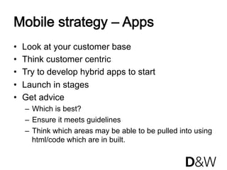 Mobile strategy – Apps
•    Look at your customer base
•    Think customer centric
•    Try to develop hybrid apps to start
•    Launch in stages
•    Get advice
     –  Which is best?
     –  Ensure it meets guidelines
     –  Think which areas may be able to be pulled into using
        html/code which are in built.
 