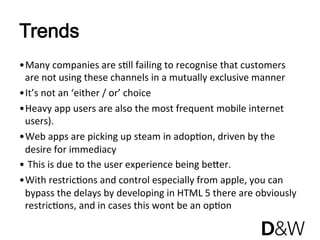 Trends
• Many companies are sJll failing to recognise that customers 
  are not using these channels in a mutually exclusive manner  
• It’s not an ‘either / or’ choice 
• Heavy app users are also the most frequent mobile internet 
  users). 
• Web apps are picking up steam in adopJon, driven by the 
  desire for immediacy 
•  This is due to the user experience being bener. 
• With restricJons and control especially from apple, you can 
  bypass the delays by developing in HTML 5 there are obviously 
  restricJons, and in cases this wont be an opJon 
 
