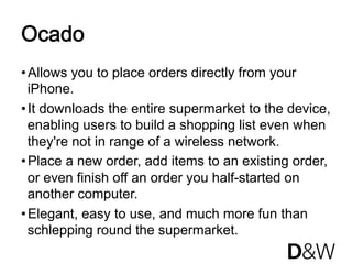 Ocado
• Allows you to place orders directly from your
  iPhone.
• It downloads the entire supermarket to the device,
  enabling users to build a shopping list even when
  they're not in range of a wireless network.
• Place a new order, add items to an existing order,
  or even finish off an order you half-started on
  another computer.
• Elegant, easy to use, and much more fun than
  schlepping round the supermarket.
 