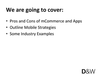 We are going to cover: 
•  Pros and Cons of mCommerce and Apps 
•  Outline Mobile Strategies 
•  Some Industry Examples 
 