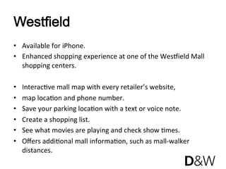 Westfield
•  Available for iPhone. 
•  Enhanced shopping experience at one of the WesRield Mall 
   shopping centers.  

•    InteracJve mall map with every retailer’s website, 
•    map locaJon and phone number.  
•    Save your parking locaJon with a text or voice note. 
•    Create a shopping list. 
•    See what movies are playing and check show Jmes. 
•    Oﬀers addiJonal mall informaJon, such as mall‐walker 
     distances.  
 