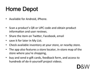 Home Depot
•  Available for Android, iPhone. 

•  Scan a product’s QR or UPC code and obtain product 
   informaJon and user reviews. 
•  Share the item on Twiner, Facebook, email 
•  save it for later in My List. 
•  Check available inventory at your store, or nearby store. 
•  The app also features a store locator, in‐store map of the 
   store where you’re shopping, 
•  buy and send e‐gil cards, feedback form, and access to 
   hundreds of do‐it‐yourself project videos.  
 