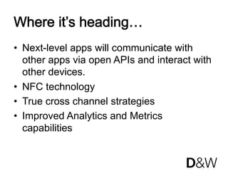 Where it’s heading…
•  Next-level apps will communicate with
   other apps via open APIs and interact with
   other devices.
•  NFC technology
•  True cross channel strategies
•  Improved Analytics and Metrics
   capabilities
 