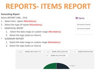 REPORTS- ITEMS REPORT
Generating Report
Select REPORT LINK… Click
1. Select Item report (Mandatory)
2. Select the type of report (Mandatory)
• GRAPHICAL RPORT
1. Select the data range or custom range (Mandatory)
2. Select the type (sales or return)
• SUMMARY REPORT
1. Select the data range or custom range (Mandatory)
2. Select the type (sales or return)
 