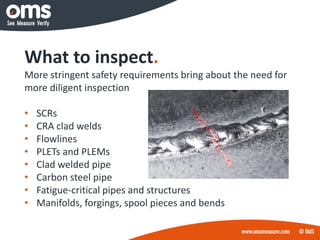 What to inspect.
More stringent safety requirements bring about the need for
more diligent inspection
• SCRs
• CRA clad welds
• Flowlines
• PLETs and PLEMs
• Clad welded pipe
• Carbon steel pipe
• Fatigue-critical pipes and structures
• Manifolds, forgings, spool pieces and bends
 