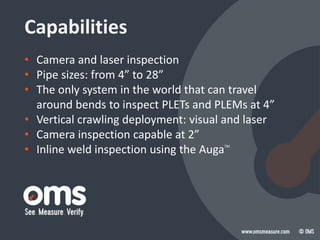 Capabilities
• Camera and laser inspection
• Pipe sizes: from 4” to 28”
• The only system in the world that can travel
around bends to inspect PLETs and PLEMs at 4”
• Vertical crawling deployment: visual and laser
• Camera inspection capable at 2”
• Inline weld inspection using the AugaTM
 