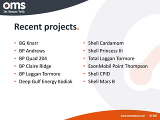 Recent projects.
• BG Knarr
• BP Andrews
• BP Quad 204
• BP Claire Ridge
• BP Laggan Tormore
• Deep Gulf Energy Kodiak
• Shell Cardamom
• Shell Princess III
• Total Laggan Tormore
• ExonMobil Point Thompson
• Shell CPID
• Shell Mars B
 
