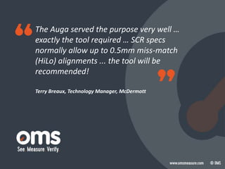 The Auga served the purpose very well …
exactly the tool required … SCR specs
normally allow up to 0.5mm miss-match
(HiLo) alignments ... the tool will be
recommended!
Terry Breaux, Technology Manager, McDermott
 