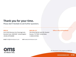 Thank you for your time.
Please don’t hesitate to ask further questions.
email: info@omsmeasure.com visit: www.omsmeasure.com
OMS UK
Unit 9, M11 Business Link, Parsonage Lane
Stansted, Essex CM24 8GF United Kingdom
+44 (0) 1279 656038
OMS USA, LLC
701 N Post Oak Rd, Suite 345, Houston
Houston TX 77024 United States
+1 (832) 519 9421
Offices in Rio and Kazakhstan
This document is the property of OMS Ltd
 