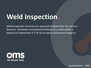 Weld Inspection.
Weld inspection services are required to determine the various
features, attributes and potential defects of a weld within a
pipeline to determine it is fit for purpose and ensure integrity.
 