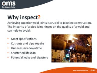Why inspect?
Achieving superior weld joints is crucial to pipeline construction.
The integrity of a pipe joint hinges on the quality of a weld and
can help to avoid:
• Meet specifications
• Cut-outs and pipe repairs
• Unnecessary downtime
• Shortened lifespan
• Potential leaks and disasters
 