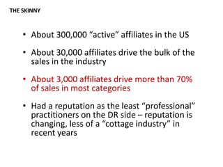 THE SKINNYAbout 300,000 “active” affiliates in the USAbout 30,000 affiliates drive the bulk of the sales in the industryAbout 3,000 affiliates drive more than 70% of sales in most categoriesHad a reputation as the least “professional” practitioners on the DR side – reputation is changing, less of a “cottage industry” in recent years