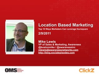 Location Based Marketing
Top 10 Ways Marketers Can Leverage foursquare

2/9/2011

Mike Lewis
VP of Sales & Marketing, Awareness
@bostonmike / @awarenessinc
mlewis@awarenessnetworks.com
http://blog.socialepisodes.com
 