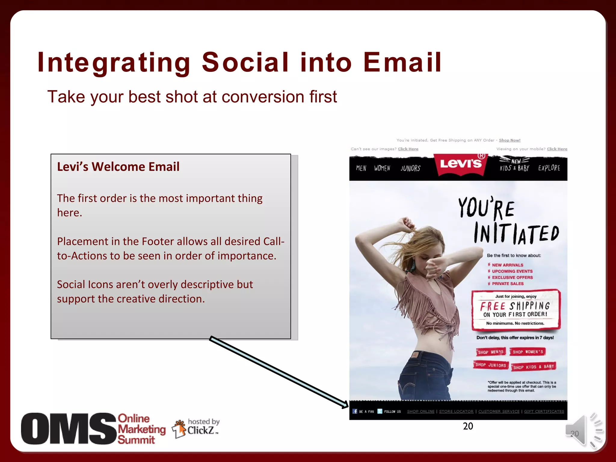 Integrating Social into Email Levi’s Welcome Email The first order is the most important thing here. Placement in the Footer allows all desired Call-to-Actions to be seen in order of importance. Social Icons aren’t overly descriptive but support the creative direction. Take your best shot at conversion first 