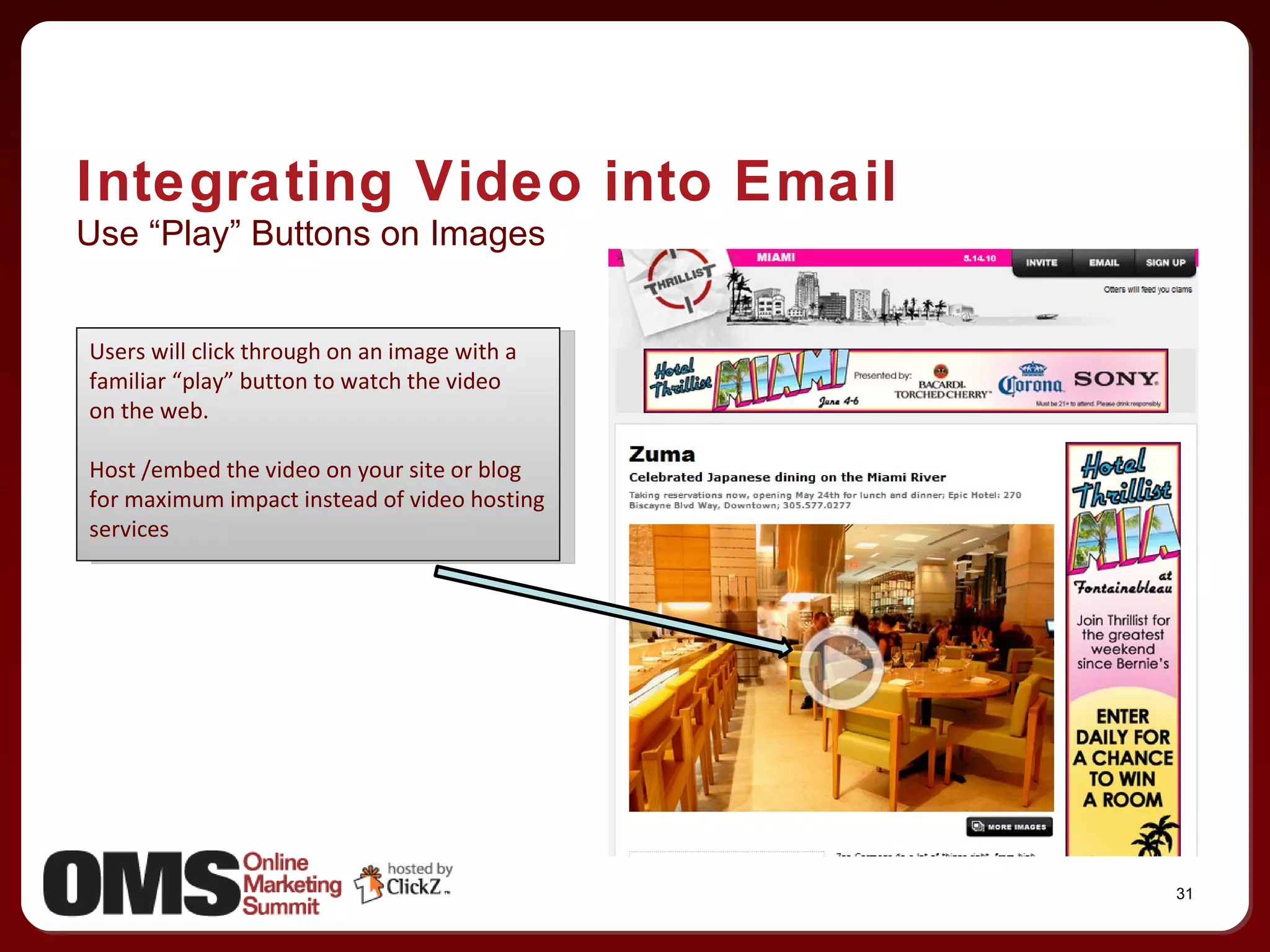 Use “Play” Buttons on Images Integrating Video into Email Users will click through on an image with a familiar “play” button to watch the video on the web. Host /embed the video on your site or blog for maximum impact instead of video hosting services 