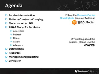 AgendaFacebook IntroductionPlatform Constantly ChangingMonetization vs. ROIAIDAA Model for FacebookAwarenessInterestDesireActionAdvocacyOptimizationResourcesMonitoring and ReportingConclusion  September 13-15, 20094Follow the BusinessOnLine Social Media team on Twitter at:@BOLSocialif Tweetting about this session, please use this hashtag:#OMSFB