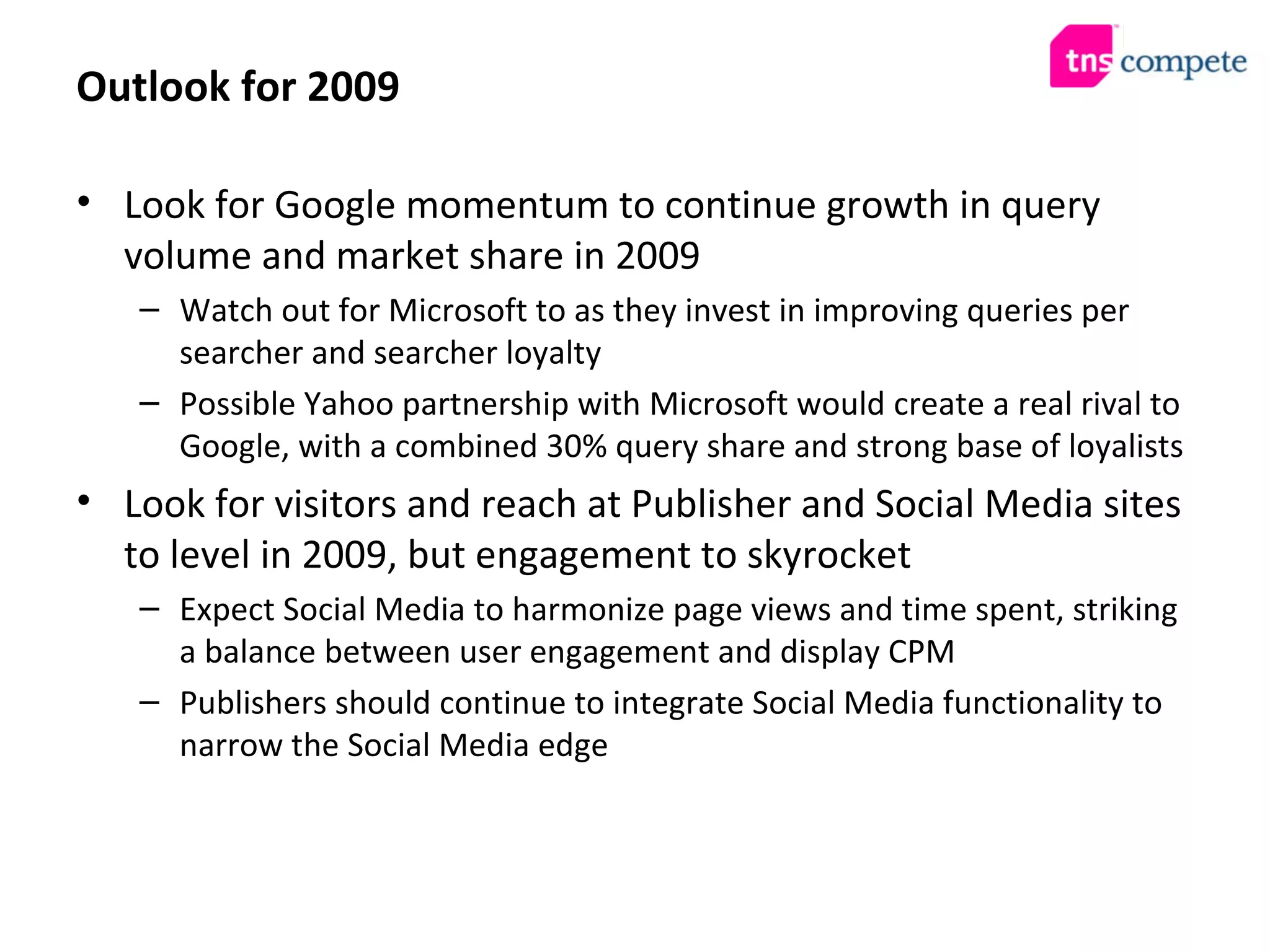 Outlook for 2009 Look for Google momentum to continue growth in query volume and market share in 2009 Watch out for Microsoft to as they invest in improving queries per searcher and searcher loyalty Possible Yahoo partnership with Microsoft would create a real rival to Google, with a combined 30% query share and strong base of loyalists Look for visitors and reach at Publisher and Social Media sites to level in 2009, but engagement to skyrocket Expect Social Media to harmonize page views and time spent, striking a balance between user engagement and display CPM Publishers should continue to integrate Social Media functionality to narrow the Social Media edge 