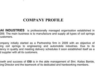 C




                   COMPANY PROFILE

SAI INDUSTRIES is professionally managed organisation established in
009. The main business is to manufacture and supply all types of coil springs
customers.

ompany initially started as a Partnership firm in 2009 with an objective of
ing coil springs to engineering and automobile industries. Due to its
tency in quality and meeting delivery schedules it soon established itself as a
d supplier with all its customers.


rowth and success of OSI is in the able management of Shri. Kailas Baride,
ging Director and the teamwork of its dedicated and hardworking members.
 
