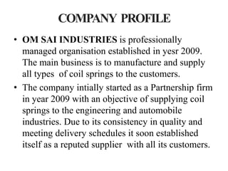 COMPANY PROFILE
• OM SAI INDUSTRIES is professionally
  managed organisation established in yesr 2009.
  The main business is to manufacture and supply
  all types of coil springs to the customers.
• The company intially started as a Partnership firm
  in year 2009 with an objective of supplying coil
  springs to the engineering and automobile
  industries. Due to its consistency in quality and
  meeting delivery schedules it soon established
  itself as a reputed supplier with all its customers.
 