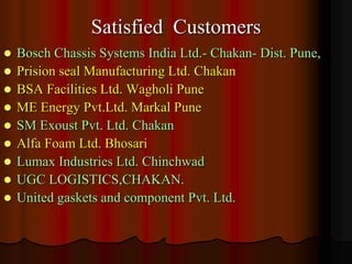 Satisfied Customers










Bosch Chassis Systems India Ltd.- Chakan- Dist. Pune,
Prision seal Manufacturing Ltd. Chakan
BSA Facilities Ltd. Wagholi Pune
ME Energy Pvt.Ltd. Markal Pune
SM Exoust Pvt. Ltd. Chakan
Alfa Foam Ltd. Bhosari
Lumax Industries Ltd. Chinchwad
UGC LOGISTICS,CHAKAN.
United gaskets and component Pvt. Ltd.

 