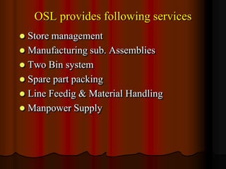 OSL provides following services


Store management
 Manufacturing sub. Assemblies
 Two Bin system
 Spare part packing
 Line Feedig & Material Handling
 Manpower Supply

 