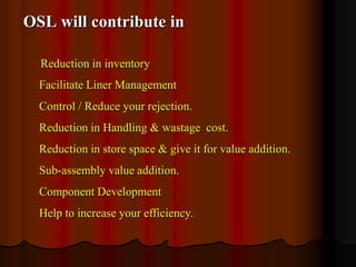 OSL will contribute in
Reduction in inventory
Facilitate Liner Management
Control / Reduce your rejection.
Reduction in Handling & wastage cost.
Reduction in store space & give it for value addition.
Sub-assembly value addition.
Component Development
Help to increase your efficiency.

 