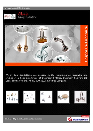 We at Garg Sanitations, are engaged in the manufacturing, supplying and
trading of a huge assortment of Bathroom Fittings, Bathroom Showers, Bib
Cock, accessories etc. An ISO 9001:2008 Certified Company
 