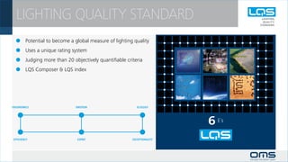 LIGHTING QUALITY STANDARD
	 Potential to become a global measure of lighting quality
	 Uses a unique rating system
	 Judging more than 20 objectively quantifiable criteria
	 LQS Composer & LQS index




                                                             6 E´s
 