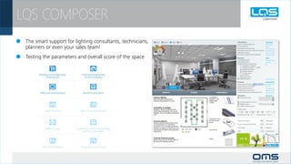 LQS COMPOSER
 	 The smart support for lighting consultants, technicians,                                                             ERGONOMICS
                                                                                                                        Colour rendering index (CRI)

	 planners or even your sales team!                                                                                     Glare prevention
                                                                                                                        Illumination level (task area)
                                                                                                                        Illumination level (surrounding of task area)
                                                                                                                        Lighting uniformity



 	 Testing the parameters and overall score of the space
                                                                                                                        Harmonious distribution of brightness

                                                                                                                        EMOTION
                                                                                                                        Vertical illumination
                                                                                                                        Ceiling illumination
                                                                                                                        Biological factor of illumination
                                                                                                                                  Availability of daylight
                                                                                                                                  Bluelight content (T > 6500K)
                                                                                                                                  Daylight simulation
                                                                                                                                  Dynamic lighting
                                                                                                                                  Tunable white
                                                                                                                            Accent lighting
                                                                                                                            RGB colour mixing
                                                                                                                            Ambient lighting

                                                                                                                        ECOLOGY
                                                                                                                        Latest lamp technology
                                                                                                                        System efficasy of luminaire
                                                                                                                        Thermal output of lamp
                                                                                                                        Dangerous material content
                                                                                                                        Product life-time and maintenance costs

                                                                                                                        EFFICIENCY
                                                              Ambient lighting                        EL-INDIRECT          Presence detector
                                                              show details of ceiling and             VEGA PV - LED
                                                              enhance atmosphere of room.             3600lm/840
                                                                                                      1x55W                Constant illuminance sensor
                                                                                                                           Daylight sensor
                                                                                                                           Calling of lighting scenes
                                                              Avaitability of daylight
                                                              bringing natural conditions into                          Working days
                                                              interior by maximizing the use of
                                                              daylight, thus minimizing operating
                                                              cost.                                                     Working hours / day:            Working hours / night:


                                                                                                      Combined motion
                                                                                                      and illuminance   Power consumption                               [kWh/year]
                                                              Presence detector
                                                                                                      sensor
                                                              Passive infrared sensor that reacts
                                                              on movements. It is switching                             Power consumption with LMS                      [kWh/year]
                                                              luminaries on to a preprogrammed
                                                              level by occupancy of the room and                        CO2 savings                                     [kg/year]
                                                              switching luminaires off by absence     Controll unit
                                                              of persons.                                               LENI                                            [kWh/year.m²]




                                                              Constant illuminance sensor             Switch
                                                              Reduce the use of artificial light in
                                                              the early life lighting system.



                                                              Daylight sensor
                                                              Sensor reduce the use of artificial
                                                              light in interiors when natural
                                                              daylight is available.
 